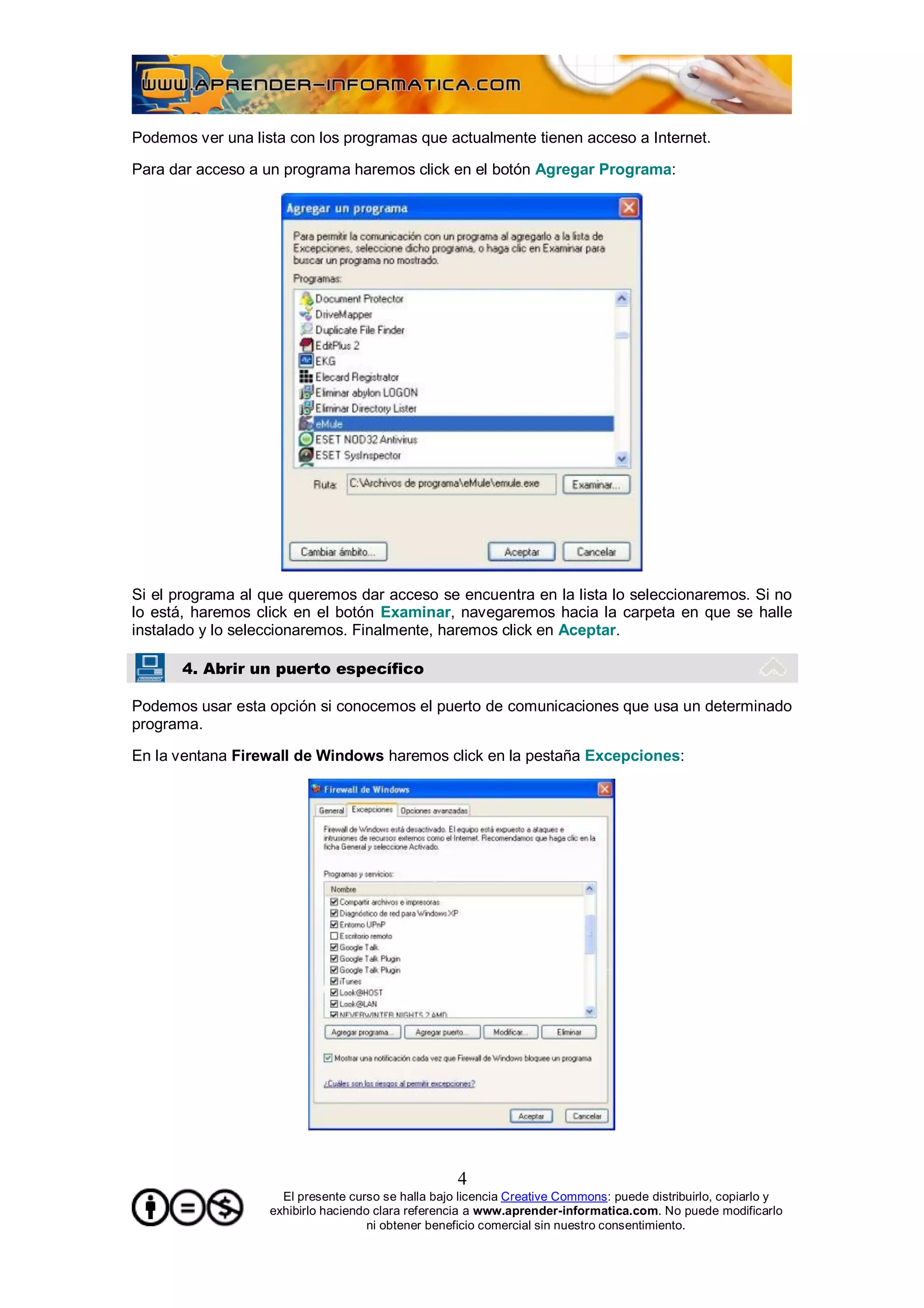 Podemos ver una lista con los programas que actualmente tienen acceso a Internet.

Para dar acceso a un programa haremos click en el botón Agregar Programa:




Si el programa al que queremos dar acceso se encuentra en la lista lo seleccionaremos. Si no
lo está, haremos click en el botón Examinar, navegaremos hacia la carpeta en que se halle
instalado y lo seleccionaremos. Finalmente, haremos click en Aceptar.

       4. Abrir un puerto específico

Podemos usar esta opción si conocemos el puerto de comunicaciones que usa un determinado
programa.

En la ventana Firewall de Windows haremos click en la pestaña Excepciones:




                                                    4
                     El presente curso se halla bajo licencia Creative Commons: puede distribuirlo, copiarlo y
                   exhibirlo haciendo clara referencia a www.aprender-informatica.com. No puede modificarlo
                                     ni obtener beneficio comercial sin nuestro consentimiento.
 