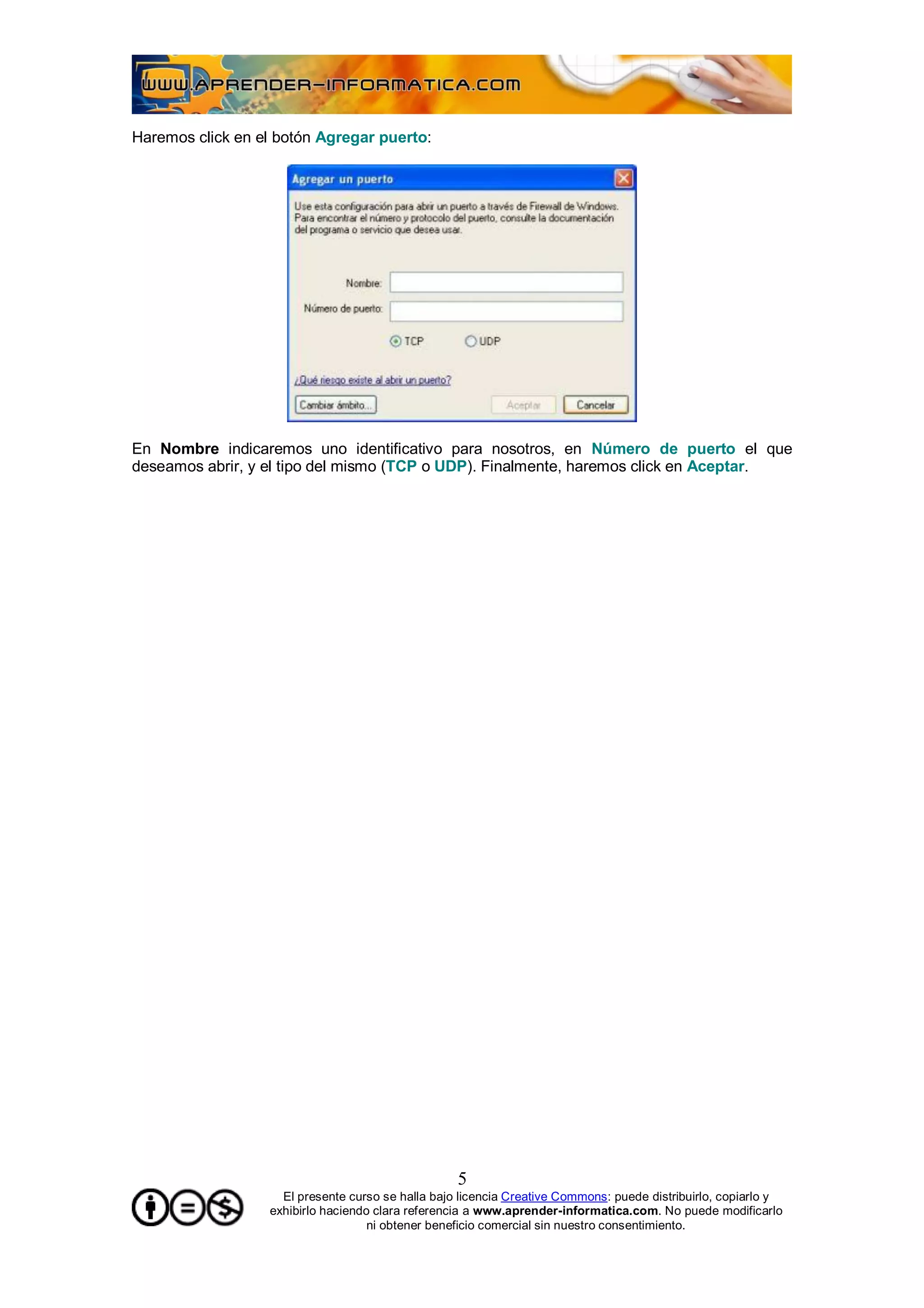 Haremos click en el botón Agregar puerto:




En Nombre indicaremos uno identificativo para nosotros, en Número de puerto el que
deseamos abrir, y el tipo del mismo (TCP o UDP). Finalmente, haremos click en Aceptar.




                                                   5
                    El presente curso se halla bajo licencia Creative Commons: puede distribuirlo, copiarlo y
                  exhibirlo haciendo clara referencia a www.aprender-informatica.com. No puede modificarlo
                                    ni obtener beneficio comercial sin nuestro consentimiento.
 