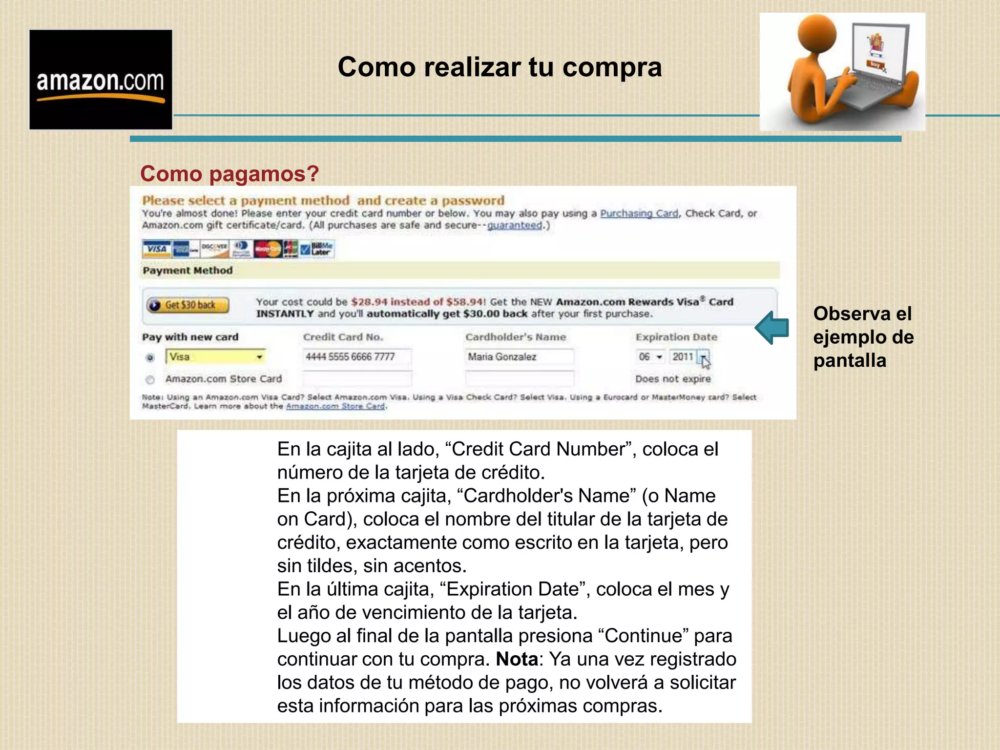 Como realizar tu compra


Como pagamos?




                                                                   Observa el
                                                                   ejemplo de
                                                                   pantalla



         En la cajita al lado, “Credit Card Number”, coloca el
         número de la tarjeta de crédito.
         En la próxima cajita, “Cardholder's Name” (o Name
         on Card), coloca el nombre del titular de la tarjeta de
         crédito, exactamente como escrito en la tarjeta, pero
         sin tildes, sin acentos.
         En la última cajita, “Expiration Date”, coloca el mes y
         el año de vencimiento de la tarjeta.
         Luego al final de la pantalla presiona “Continue” para
         continuar con tu compra. Nota: Ya una vez registrado
         los datos de tu método de pago, no volverá a solicitar
         esta información para las próximas compras.
 