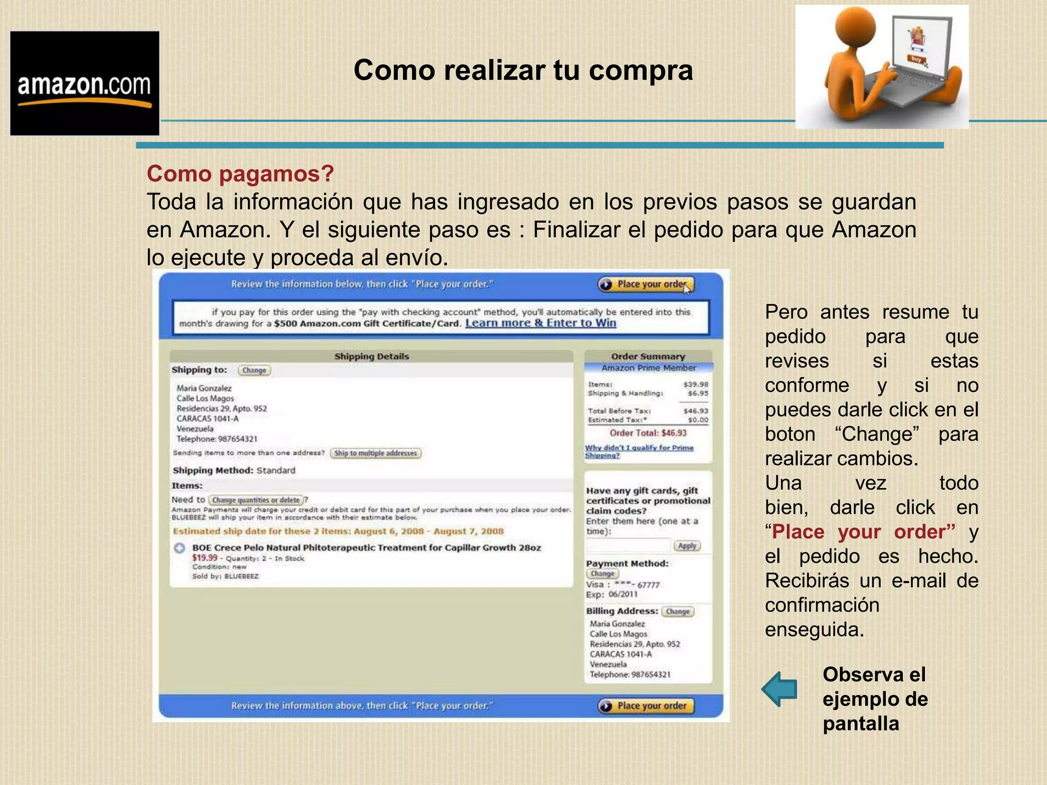 Como realizar tu compra


Como pagamos?
Toda la información que has ingresado en los previos pasos se guardan
en Amazon. Y el siguiente paso es : Finalizar el pedido para que Amazon
lo ejecute y proceda al envío.

                                                        Pero antes resume tu
                                                        pedido      para    que
                                                        revises      si   estas
                                                        conforme y si no
                                                        puedes darle click en el
                                                        boton “Change” para
                                                        realizar cambios.
                                                        Una        vez     todo
                                                        bien, darle click en
                                                        “Place your order” y
                                                        el pedido es hecho.
                                                        Recibirás un e-mail de
                                                        confirmación
                                                        enseguida.

                                                              Observa el
                                                              ejemplo de
                                                              pantalla
 