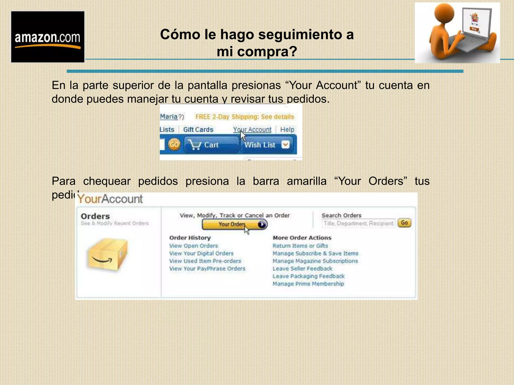 Cómo le hago seguimiento a
                           mi compra?

En la parte superior de la pantalla presionas “Your Account” tu cuenta en
donde puedes manejar tu cuenta y revisar tus pedidos.




Para chequear pedidos presiona la barra amarilla “Your Orders” tus
pedidos
 