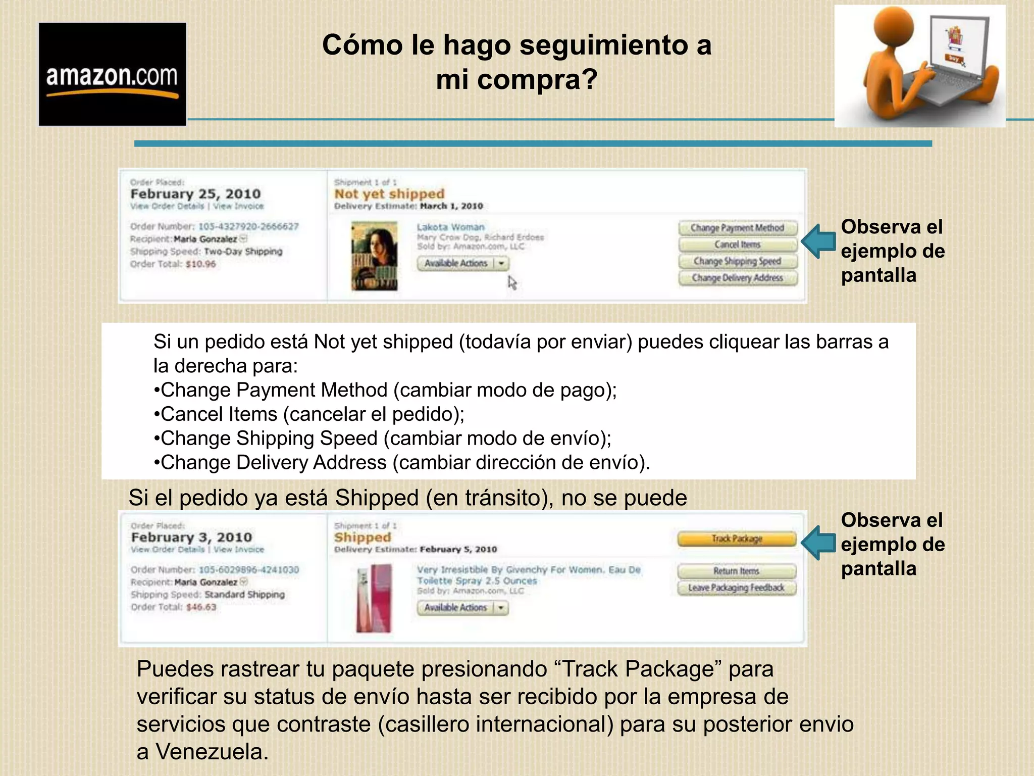 Cómo le hago seguimiento a
                           mi compra?




                                                                               Observa el
                                                                               ejemplo de
                                                                               pantalla


  Si un pedido está Not yet shipped (todavía por enviar) puedes cliquear las barras a
  la derecha para:
  •Change Payment Method (cambiar modo de pago);
  •Cancel Items (cancelar el pedido);
  •Change Shipping Speed (cambiar modo de envío);
  •Change Delivery Address (cambiar dirección de envío).
Si el pedido ya está Shipped (en tránsito), no se puede
cancelar.                                                                      Observa el
                                                                               ejemplo de
                                                                               pantalla




Puedes rastrear tu paquete presionando “Track Package” para
verificar su status de envío hasta ser recibido por la empresa de
servicios que contraste (casillero internacional) para su posterior envio
a Venezuela.
 