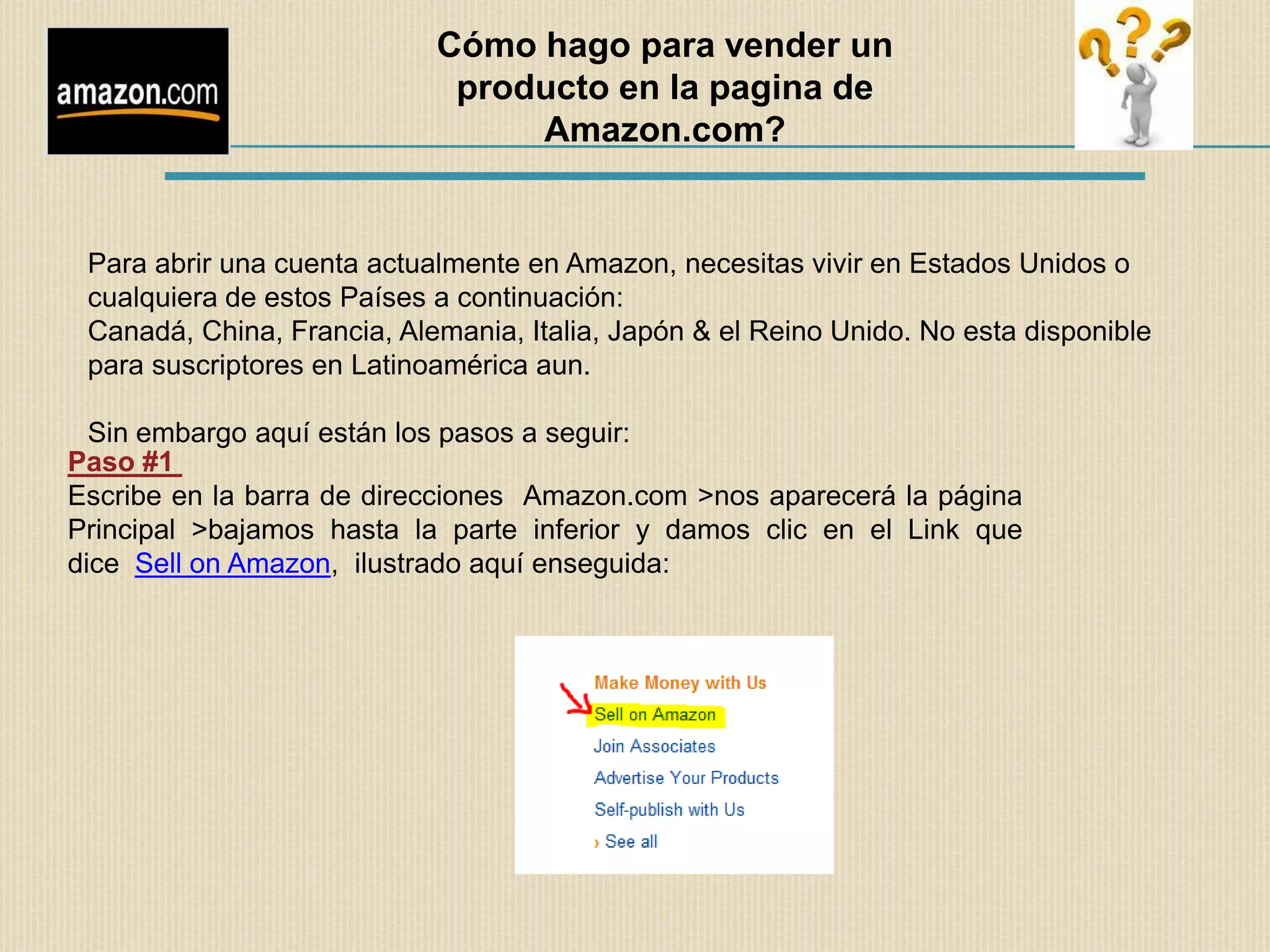 Cómo hago para vender un
                             producto en la pagina de
                                 Amazon.com?


 Para abrir una cuenta actualmente en Amazon, necesitas vivir en Estados Unidos o
 cualquiera de estos Países a continuación:
 Canadá, China, Francia, Alemania, Italia, Japón & el Reino Unido. No esta disponible
 para suscriptores en Latinoamérica aun.

  Sin embargo aquí están los pasos a seguir:
Paso #1
Escribe en la barra de direcciones Amazon.com >nos aparecerá la página
Principal >bajamos hasta la parte inferior y damos clic en el Link que
dice Sell on Amazon, ilustrado aquí enseguida:
 