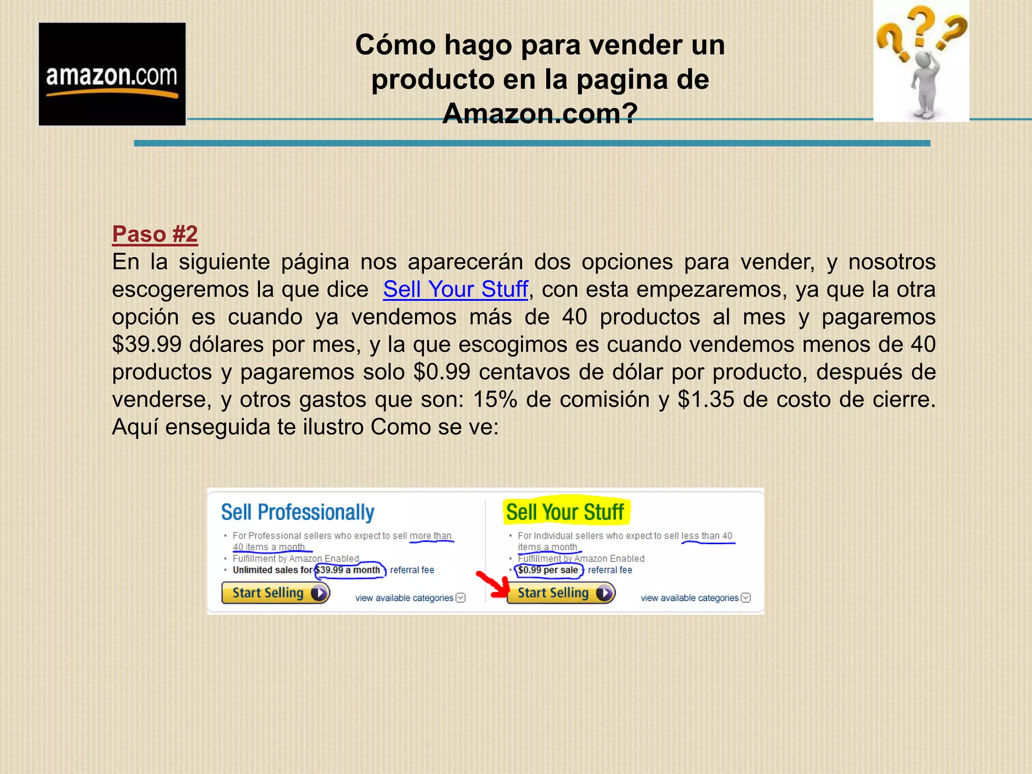 Cómo hago para vender un
                       producto en la pagina de
                           Amazon.com?



Paso #2
En la siguiente página nos aparecerán dos opciones para vender, y nosotros
escogeremos la que dice Sell Your Stuff, con esta empezaremos, ya que la otra
opción es cuando ya vendemos más de 40 productos al mes y pagaremos
$39.99 dólares por mes, y la que escogimos es cuando vendemos menos de 40
productos y pagaremos solo $0.99 centavos de dólar por producto, después de
venderse, y otros gastos que son: 15% de comisión y $1.35 de costo de cierre.
Aquí enseguida te ilustro Como se ve:
 