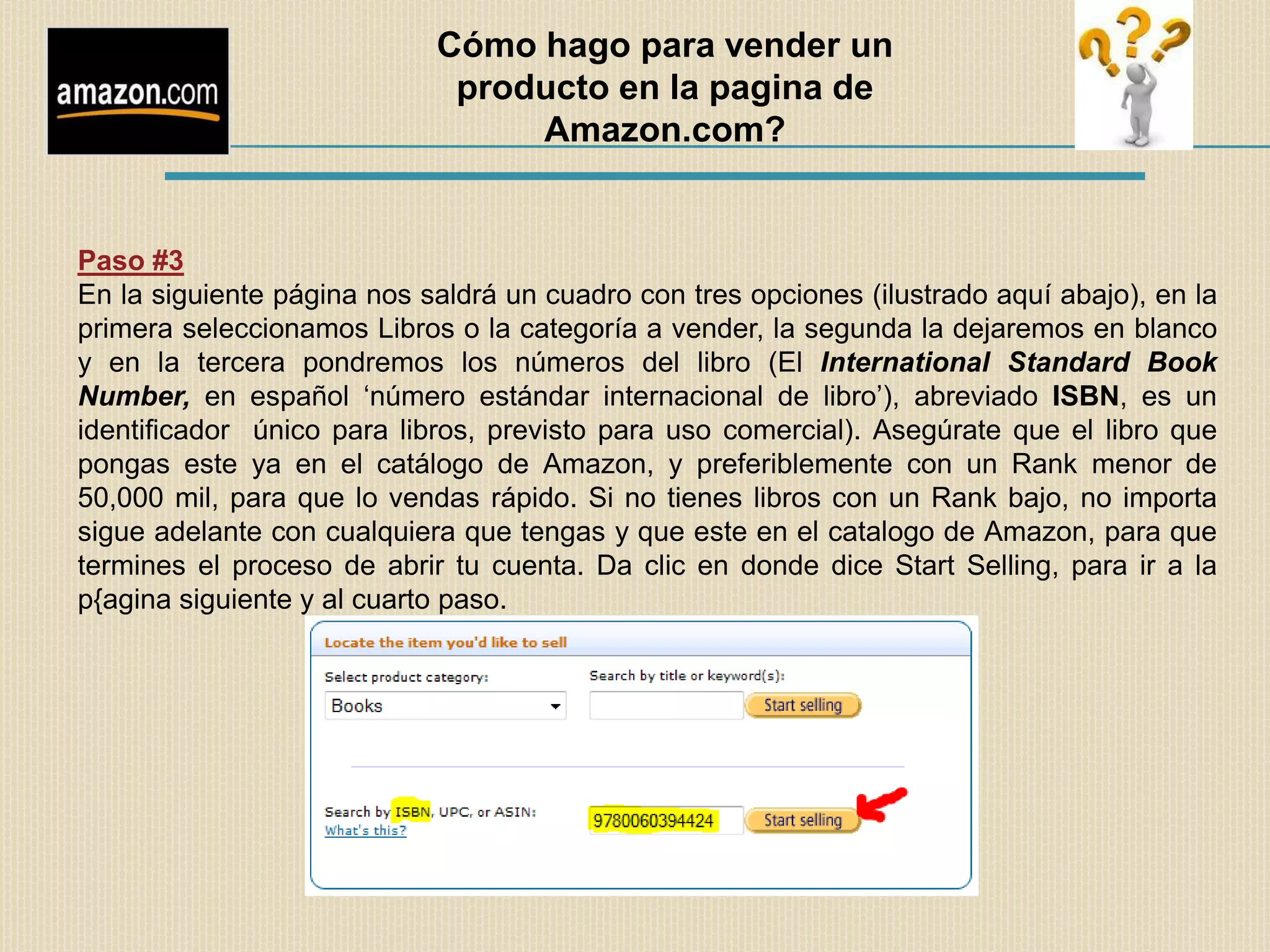 Cómo hago para vender un
                             producto en la pagina de
                                 Amazon.com?


Paso #3
En la siguiente página nos saldrá un cuadro con tres opciones (ilustrado aquí abajo), en la
primera seleccionamos Libros o la categoría a vender, la segunda la dejaremos en blanco
y en la tercera pondremos los números del libro (El International Standard Book
Number, en español „número estándar internacional de libro‟), abreviado ISBN, es un
identificador único para libros, previsto para uso comercial). Asegúrate que el libro que
pongas este ya en el catálogo de Amazon, y preferiblemente con un Rank menor de
50,000 mil, para que lo vendas rápido. Si no tienes libros con un Rank bajo, no importa
sigue adelante con cualquiera que tengas y que este en el catalogo de Amazon, para que
termines el proceso de abrir tu cuenta. Da clic en donde dice Start Selling, para ir a la
p{agina siguiente y al cuarto paso.
 