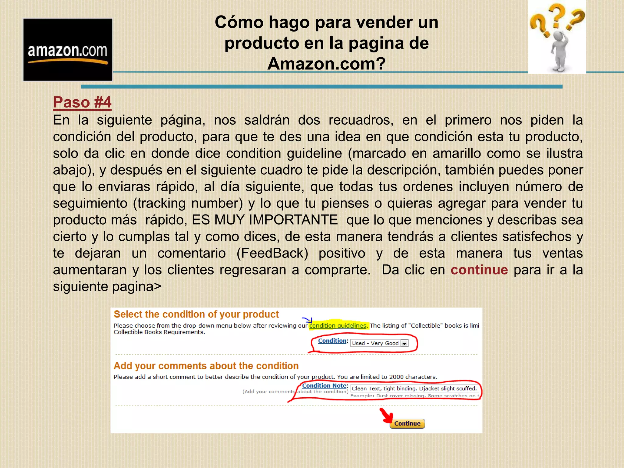 Cómo hago para vender un
                          producto en la pagina de
                              Amazon.com?

Paso #4
En la siguiente página, nos saldrán dos recuadros, en el primero nos piden la
condición del producto, para que te des una idea en que condición esta tu producto,
solo da clic en donde dice condition guideline (marcado en amarillo como se ilustra
abajo), y después en el siguiente cuadro te pide la descripción, también puedes poner
que lo enviaras rápido, al día siguiente, que todas tus ordenes incluyen número de
seguimiento (tracking number) y lo que tu pienses o quieras agregar para vender tu
producto más rápido, ES MUY IMPORTANTE que lo que menciones y describas sea
cierto y lo cumplas tal y como dices, de esta manera tendrás a clientes satisfechos y
te dejaran un comentario (FeedBack) positivo y de esta manera tus ventas
aumentaran y los clientes regresaran a comprarte. Da clic en continue para ir a la
siguiente pagina>
 