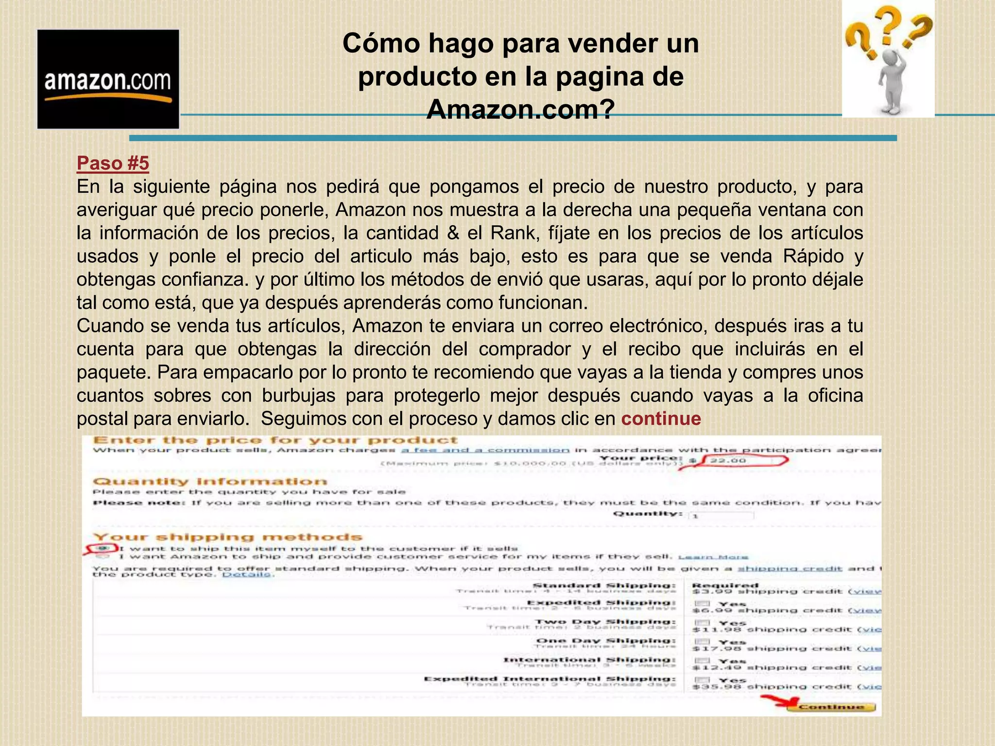 Cómo hago para vender un
                                producto en la pagina de
                                    Amazon.com?
Paso #5
En la siguiente página nos pedirá que pongamos el precio de nuestro producto, y para
averiguar qué precio ponerle, Amazon nos muestra a la derecha una pequeña ventana con
la información de los precios, la cantidad & el Rank, fíjate en los precios de los artículos
usados y ponle el precio del articulo más bajo, esto es para que se venda Rápido y
obtengas confianza. y por último los métodos de envió que usaras, aquí por lo pronto déjale
tal como está, que ya después aprenderás como funcionan.
Cuando se venda tus artículos, Amazon te enviara un correo electrónico, después iras a tu
cuenta para que obtengas la dirección del comprador y el recibo que incluirás en el
paquete. Para empacarlo por lo pronto te recomiendo que vayas a la tienda y compres unos
cuantos sobres con burbujas para protegerlo mejor después cuando vayas a la oficina
postal para enviarlo. Seguimos con el proceso y damos clic en continue
 