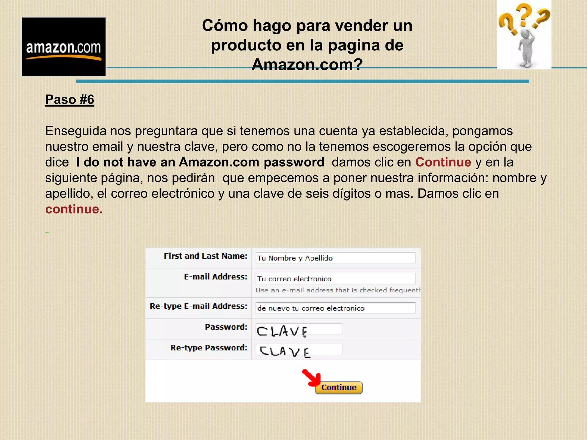 Cómo hago para vender un
                          producto en la pagina de
                              Amazon.com?

Paso #6

Enseguida nos preguntara que si tenemos una cuenta ya establecida, pongamos
nuestro email y nuestra clave, pero como no la tenemos escogeremos la opción que
dice I do not have an Amazon.com password damos clic en Continue y en la
siguiente página, nos pedirán que empecemos a poner nuestra información: nombre y
apellido, el correo electrónico y una clave de seis dígitos o mas. Damos clic en
continue.
 
