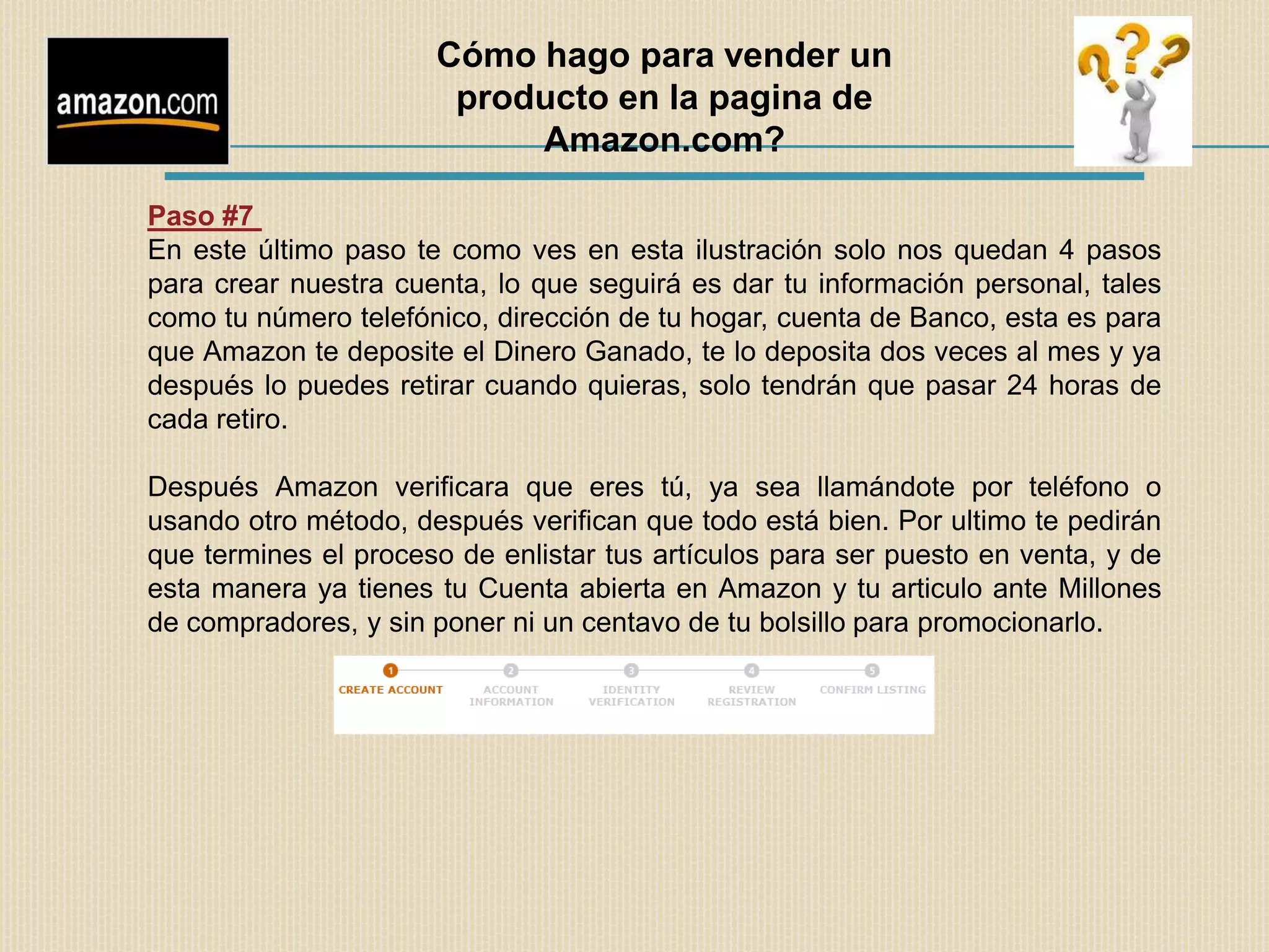 Cómo hago para vender un
                       producto en la pagina de
                           Amazon.com?

Paso #7
En este último paso te como ves en esta ilustración solo nos quedan 4 pasos
para crear nuestra cuenta, lo que seguirá es dar tu información personal, tales
como tu número telefónico, dirección de tu hogar, cuenta de Banco, esta es para
que Amazon te deposite el Dinero Ganado, te lo deposita dos veces al mes y ya
después lo puedes retirar cuando quieras, solo tendrán que pasar 24 horas de
cada retiro.

Después Amazon verificara que eres tú, ya sea llamándote por teléfono o
usando otro método, después verifican que todo está bien. Por ultimo te pedirán
que termines el proceso de enlistar tus artículos para ser puesto en venta, y de
esta manera ya tienes tu Cuenta abierta en Amazon y tu articulo ante Millones
de compradores, y sin poner ni un centavo de tu bolsillo para promocionarlo.
 