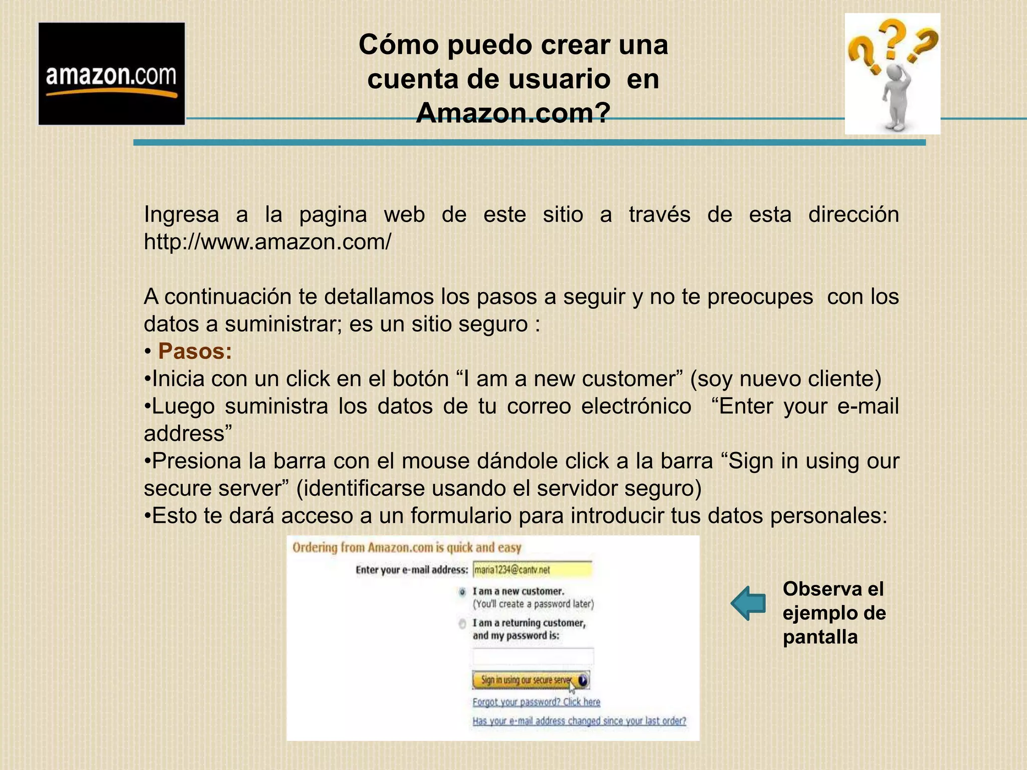 Cómo puedo crear una
                     cuenta de usuario en
                        Amazon.com?


Ingresa a la pagina web de este sitio a través de esta dirección
http://www.amazon.com/

A continuación te detallamos los pasos a seguir y no te preocupes con los
datos a suministrar; es un sitio seguro :
• Pasos:
•Inicia con un click en el botón “I am a new customer” (soy nuevo cliente)
•Luego suministra los datos de tu correo electrónico “Enter your e-mail
address”
•Presiona la barra con el mouse dándole click a la barra “Sign in using our
secure server” (identificarse usando el servidor seguro)
•Esto te dará acceso a un formulario para introducir tus datos personales:


                                                               Observa el
                                                               ejemplo de
                                                               pantalla
 