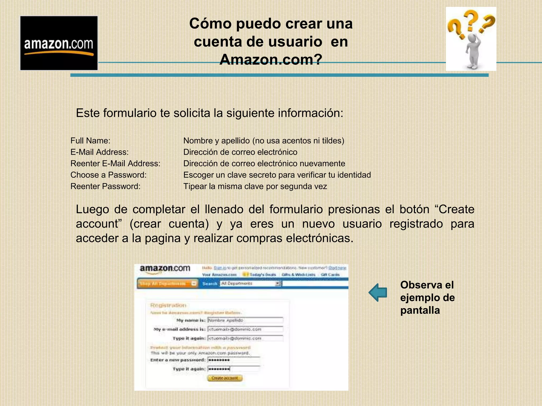 Cómo puedo crear una
                           cuenta de usuario en
                              Amazon.com?


 Este formulario te solicita la siguiente información:

Full Name:                Nombre y apellido (no usa acentos ni tildes)
E-Mail Address:           Dirección de correo electrónico
Reenter E-Mail Address:   Dirección de correo electrónico nuevamente
Choose a Password:        Escoger un clave secreto para verificar tu identidad
Reenter Password:         Tipear la misma clave por segunda vez

 Luego de completar el llenado del formulario presionas el botón “Create
 account” (crear cuenta) y ya eres un nuevo usuario registrado para
 acceder a la pagina y realizar compras electrónicas.


                                                                                 Observa el
                                                                                 ejemplo de
                                                                                 pantalla
 