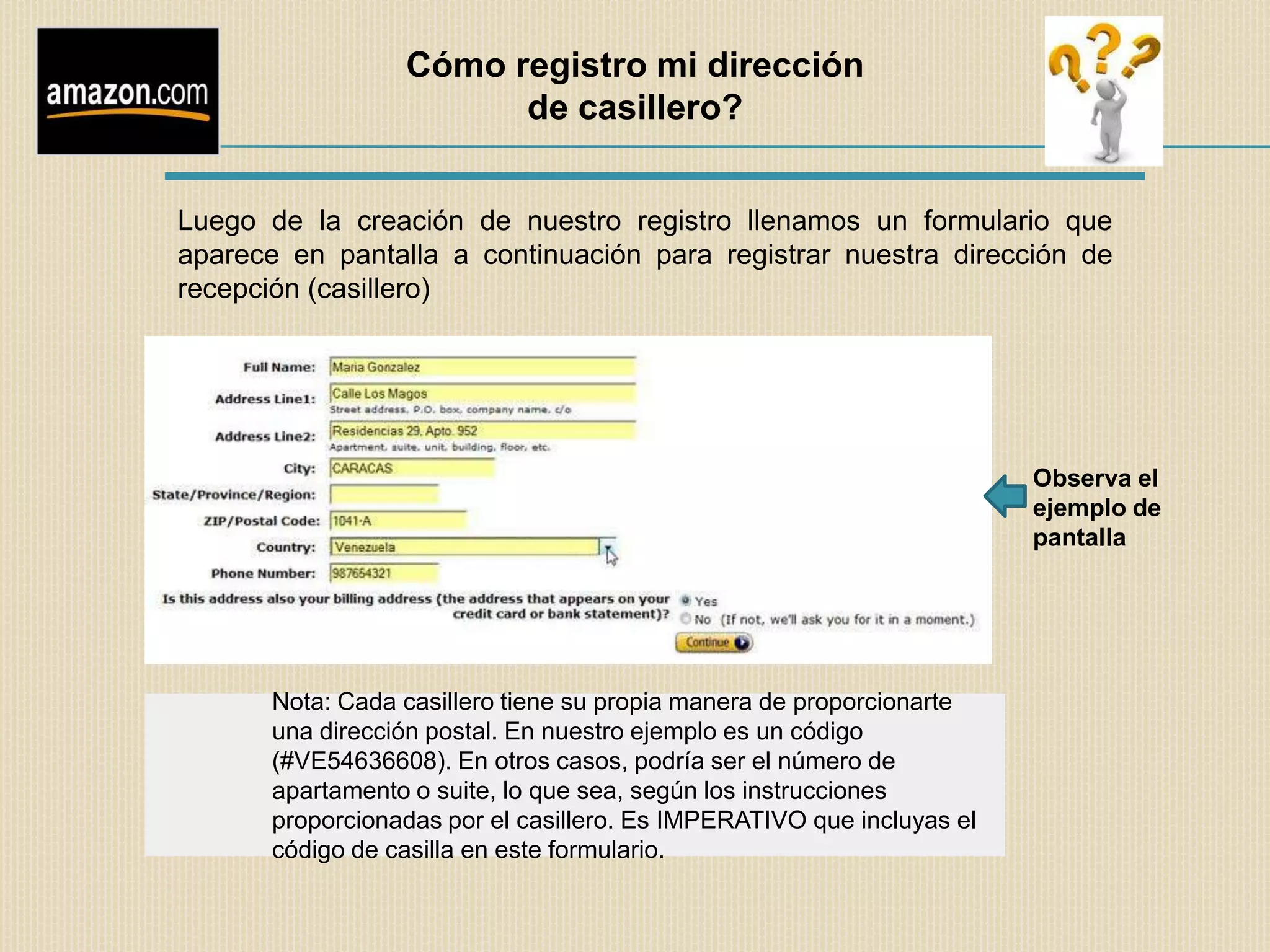 Cómo registro mi dirección
                        de casillero?


Luego de la creación de nuestro registro llenamos un formulario que
aparece en pantalla a continuación para registrar nuestra dirección de
recepción (casillero)




                                                                        Observa el
                                                                        ejemplo de
                                                                        pantalla




       Nota: Cada casillero tiene su propia manera de proporcionarte
       una dirección postal. En nuestro ejemplo es un código
       (#VE54636608). En otros casos, podría ser el número de
       apartamento o suite, lo que sea, según los instrucciones
       proporcionadas por el casillero. Es IMPERATIVO que incluyas el
       código de casilla en este formulario.
 