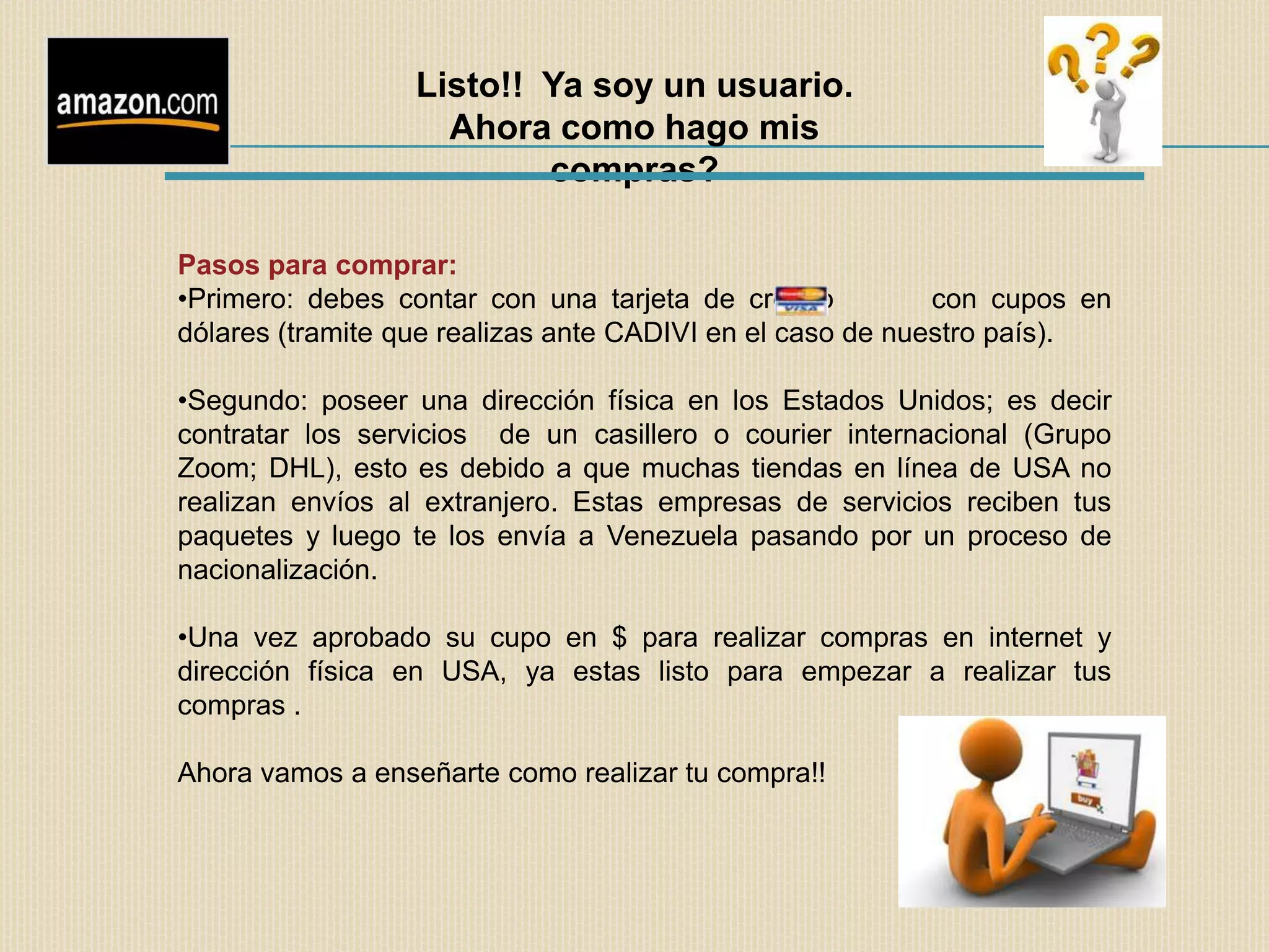 Listo!! Ya soy un usuario.
                    Ahora como hago mis
                          compras?

Pasos para comprar:
•Primero: debes contar con una tarjeta de crédito          con cupos en
dólares (tramite que realizas ante CADIVI en el caso de nuestro país).

•Segundo: poseer una dirección física en los Estados Unidos; es decir
contratar los servicios de un casillero o courier internacional (Grupo
Zoom; DHL), esto es debido a que muchas tiendas en línea de USA no
realizan envíos al extranjero. Estas empresas de servicios reciben tus
paquetes y luego te los envía a Venezuela pasando por un proceso de
nacionalización.

•Una vez aprobado su cupo en $ para realizar compras en internet y
dirección física en USA, ya estas listo para empezar a realizar tus
compras .

Ahora vamos a enseñarte como realizar tu compra!!
 