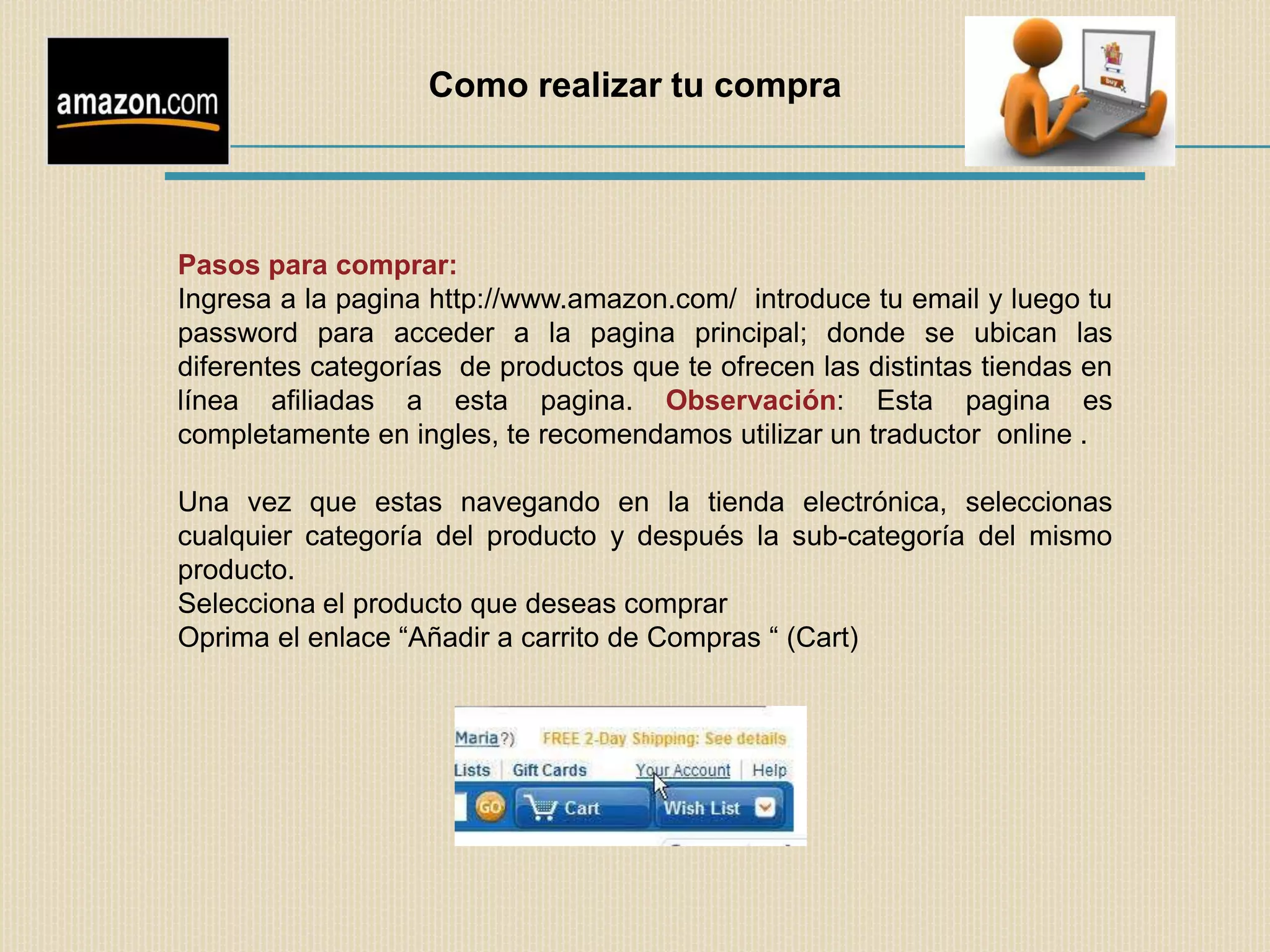 Como realizar tu compra




Pasos para comprar:
Ingresa a la pagina http://www.amazon.com/ introduce tu email y luego tu
password para acceder a la pagina principal; donde se ubican las
diferentes categorías de productos que te ofrecen las distintas tiendas en
línea afiliadas a esta pagina. Observación: Esta pagina es
completamente en ingles, te recomendamos utilizar un traductor online .

Una vez que estas navegando en la tienda electrónica, seleccionas
cualquier categoría del producto y después la sub-categoría del mismo
producto.
Selecciona el producto que deseas comprar
Oprima el enlace “Añadir a carrito de Compras “ (Cart)
 