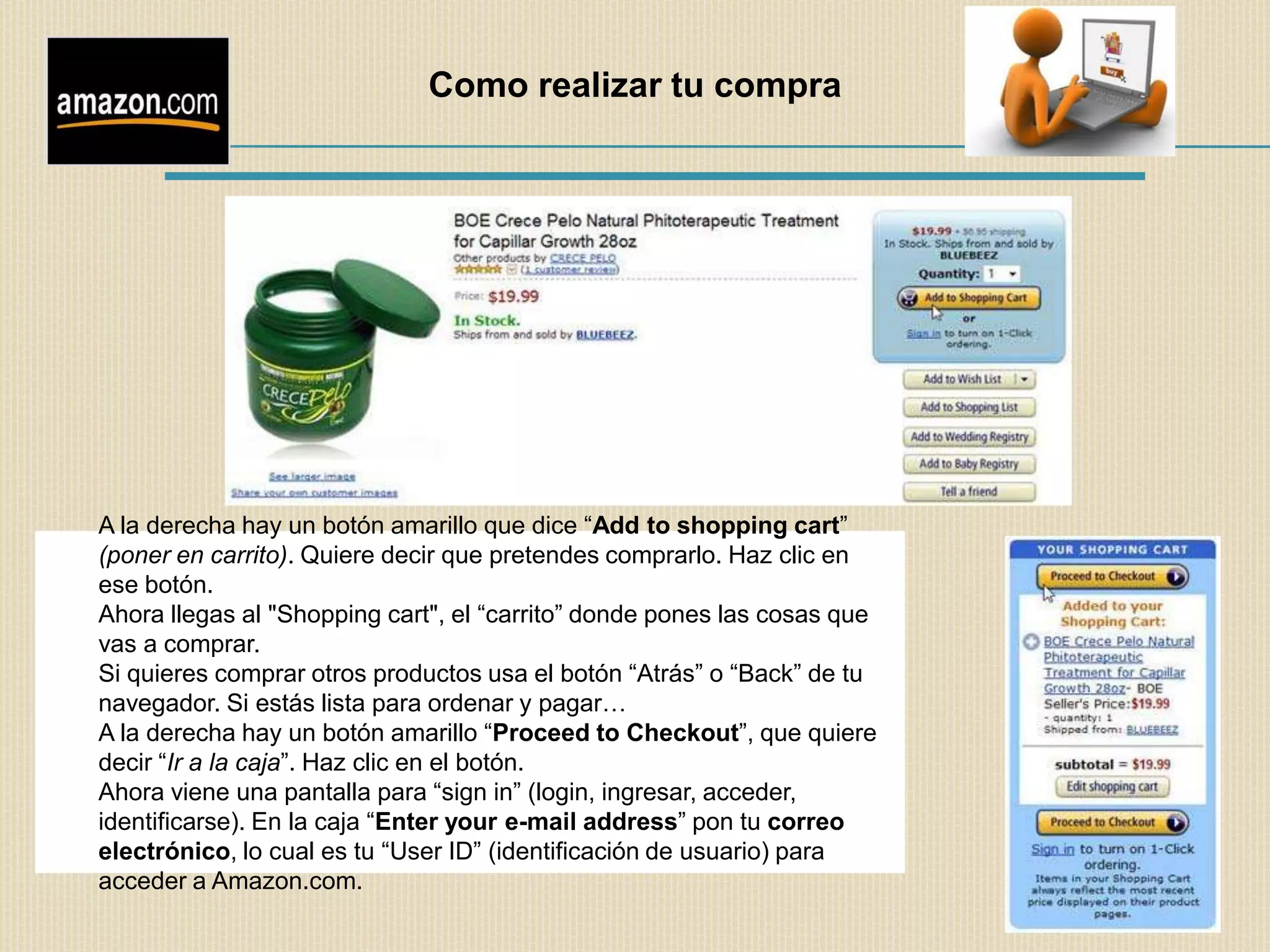Como realizar tu compra




A la derecha hay un botón amarillo que dice “Add to shopping cart”
(poner en carrito). Quiere decir que pretendes comprarlo. Haz clic en
ese botón.
Ahora llegas al "Shopping cart", el “carrito” donde pones las cosas que
vas a comprar.
Si quieres comprar otros productos usa el botón “Atrás” o “Back” de tu
navegador. Si estás lista para ordenar y pagar…
A la derecha hay un botón amarillo “Proceed to Checkout”, que quiere
decir “Ir a la caja”. Haz clic en el botón.
Ahora viene una pantalla para “sign in” (login, ingresar, acceder,
identificarse). En la caja “Enter your e-mail address” pon tu correo
electrónico, lo cual es tu “User ID” (identificación de usuario) para
acceder a Amazon.com.
 