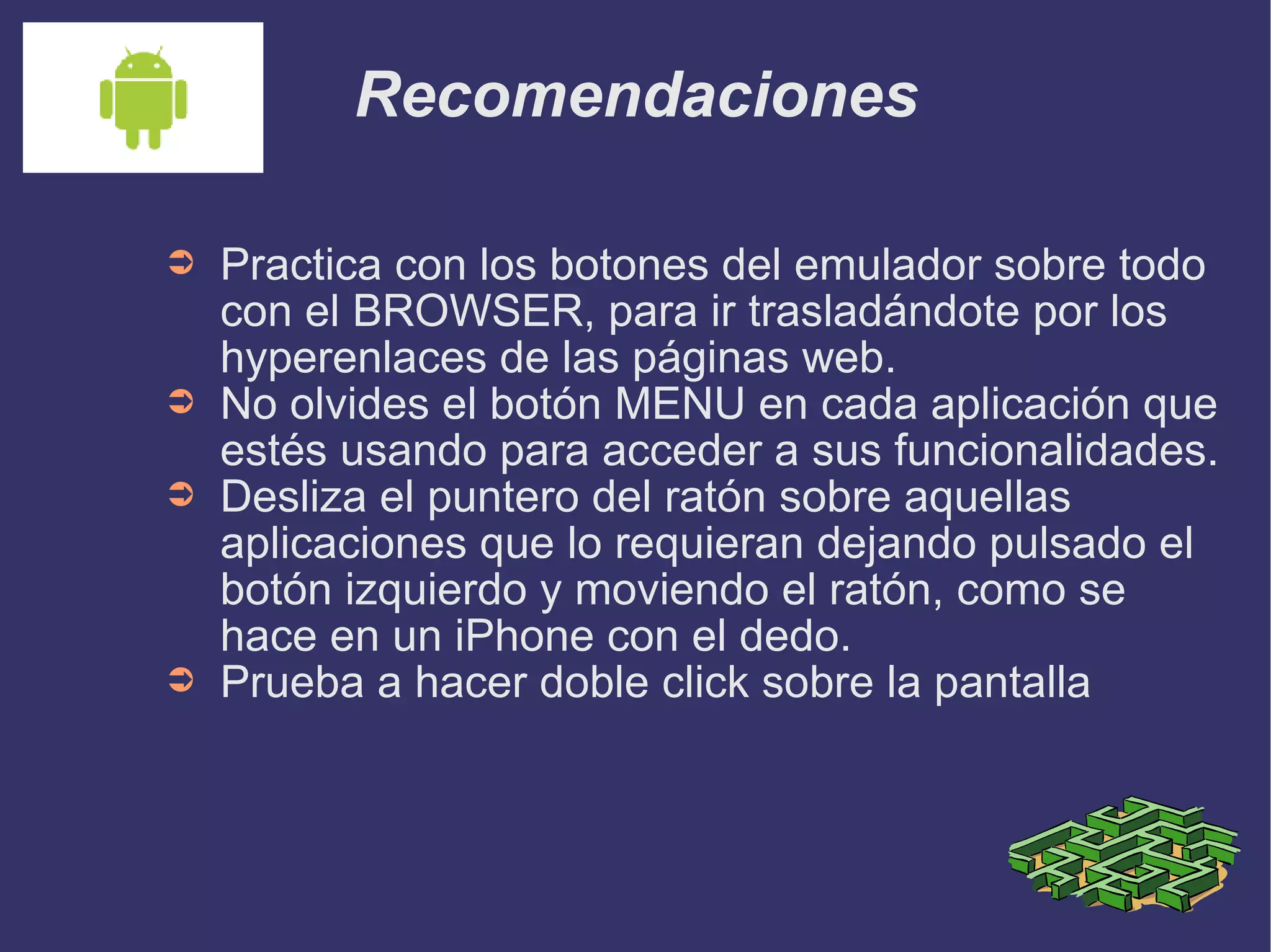 Recomendaciones Practica con los botones del emulador sobre todo con el BROWSER, para ir trasladándote por los hyperenlaces de las páginas web. No olvides el botón MENU en cada aplicación que estés usando para acceder a sus funcionalidades. Desliza el puntero del ratón sobre aquellas aplicaciones que lo requieran dejando pulsado el botón izquierdo y moviendo el ratón, como se hace en un iPhone con el dedo. Prueba a hacer doble click sobre la pantalla 