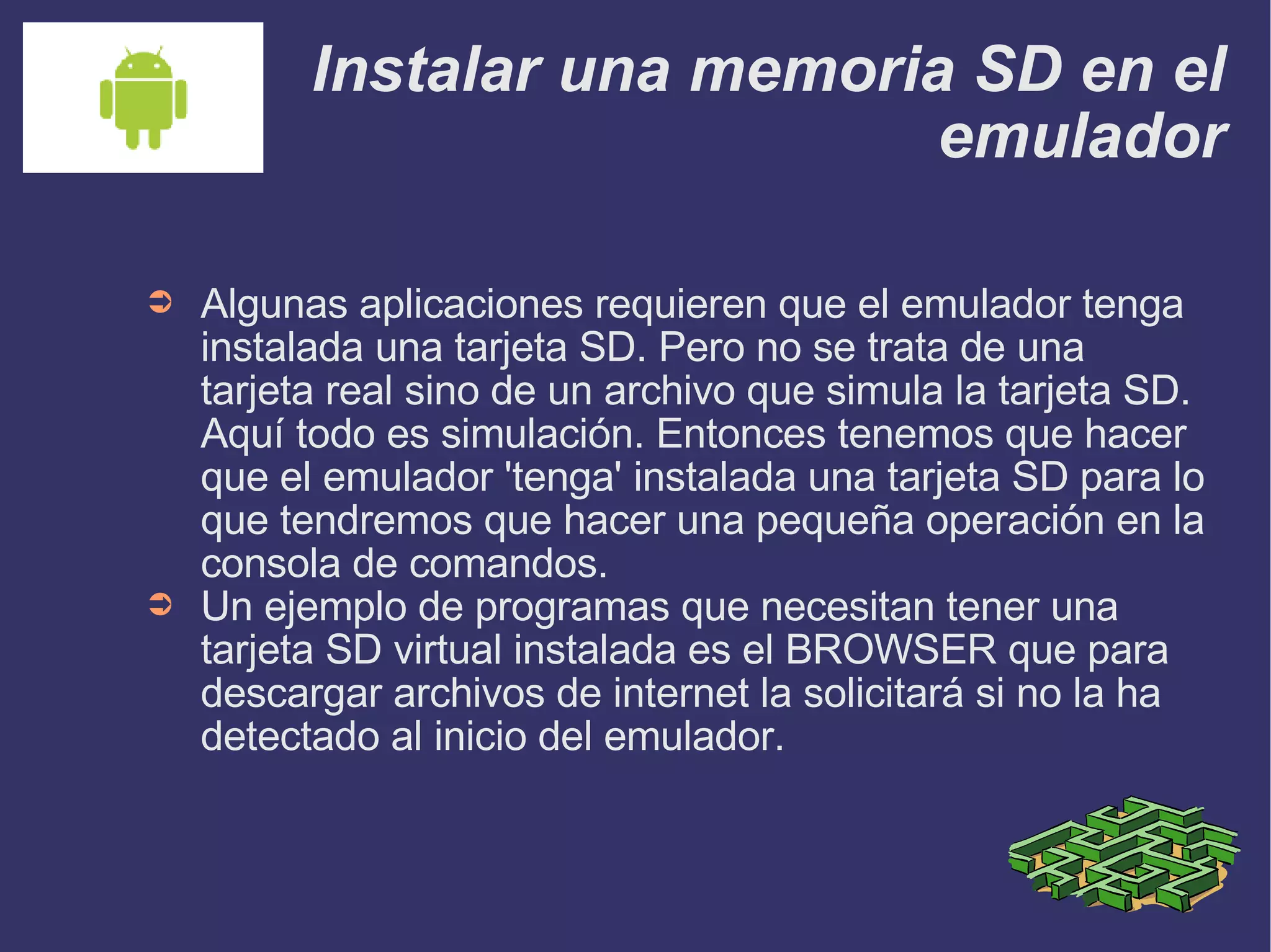 Instalar una memoria SD en el emulador Algunas aplicaciones requieren que el emulador tenga instalada una tarjeta SD. Pero no se trata de una tarjeta real sino de un archivo que simula la tarjeta SD. Aquí todo es simulación. Entonces tenemos que hacer que el emulador 'tenga' instalada una tarjeta SD para lo que tendremos que hacer una pequeña operación en la consola de comandos. Un ejemplo de programas que necesitan tener una tarjeta SD virtual instalada es el BROWSER que para descargar archivos de internet la solicitará si no la ha detectado al inicio del emulador. 