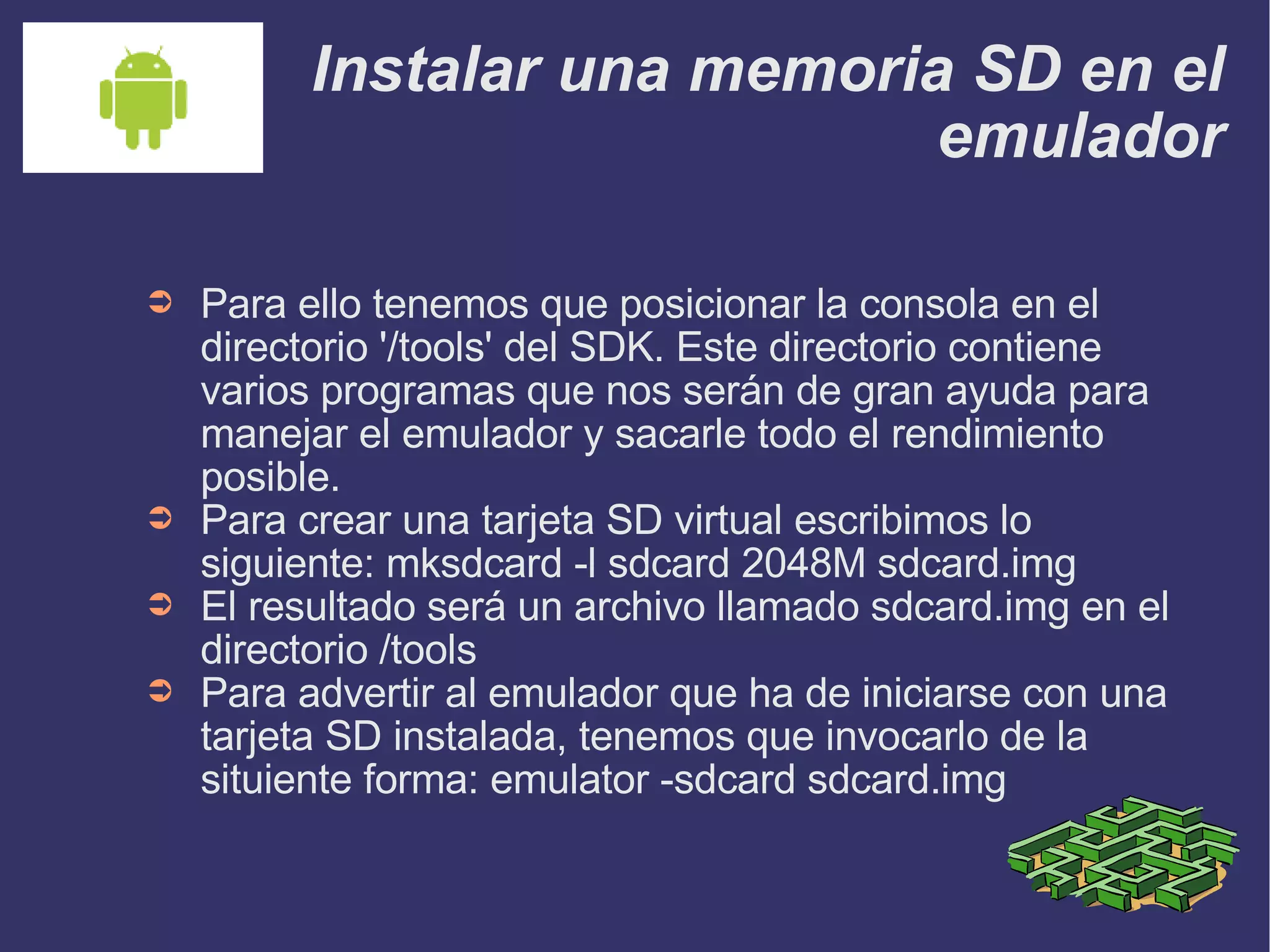 Instalar una memoria SD en el emulador Para ello tenemos que posicionar la consola en el directorio '/tools' del SDK. Este directorio contiene varios programas que nos serán de gran ayuda para manejar el emulador y sacarle todo el rendimiento posible. Para crear una tarjeta SD virtual escribimos lo siguiente: mksdcard -l sdcard 2048M sdcard.img El resultado será un archivo llamado sdcard.img en el directorio /tools Para advertir al emulador que ha de iniciarse con una tarjeta SD instalada, tenemos que invocarlo de la situiente forma: emulator -sdcard sdcard.img 