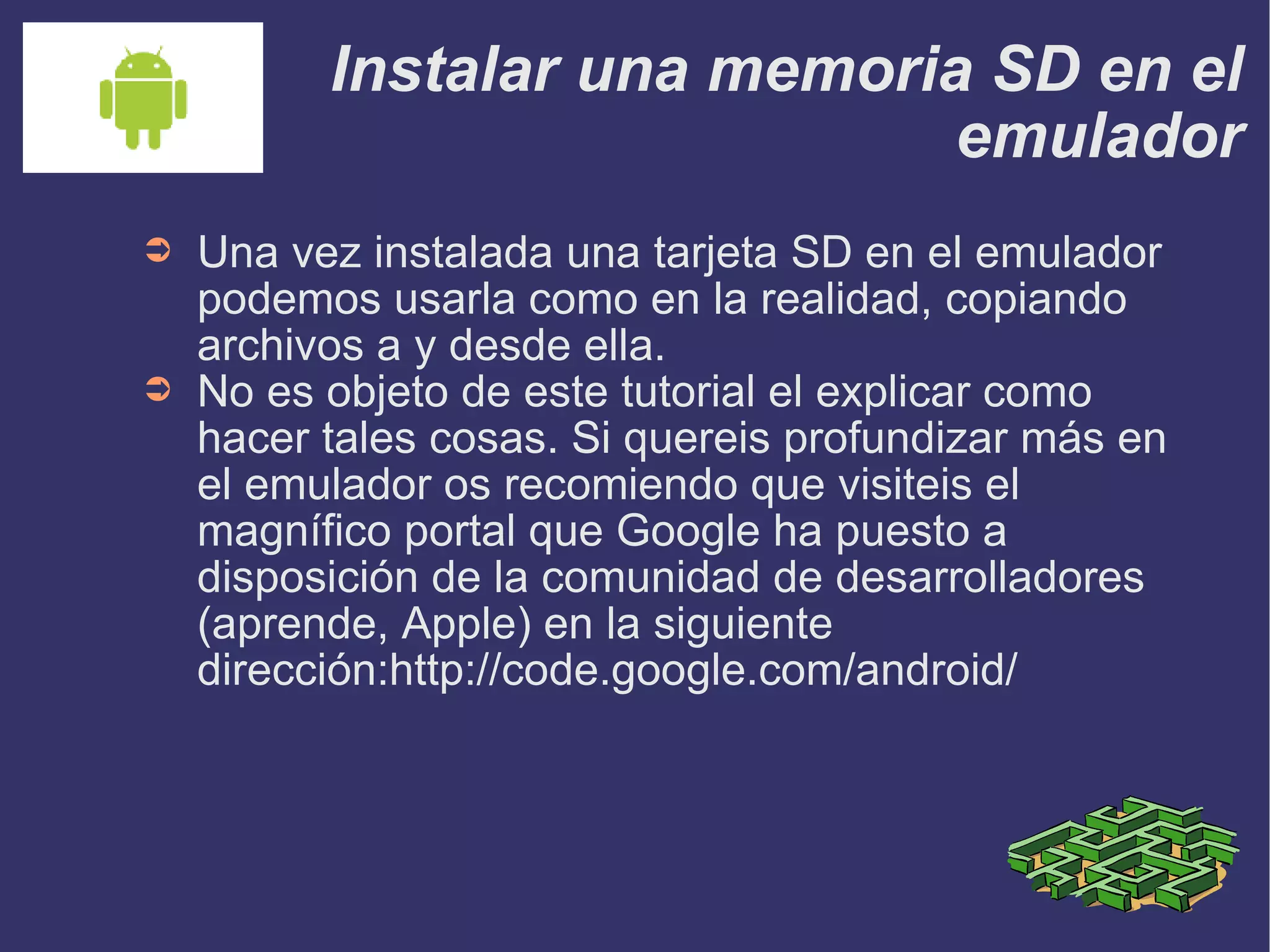 Instalar una memoria SD en el emulador Una vez instalada una tarjeta SD en el emulador podemos usarla como en la realidad, copiando archivos a y desde ella. No es objeto de este tutorial el explicar como hacer tales cosas. Si quereis profundizar más en el emulador os recomiendo que visiteis el magnífico portal que Google ha puesto a disposición de la comunidad de desarrolladores (aprende, Apple) en la siguiente dirección:http://code.google.com/android/ 