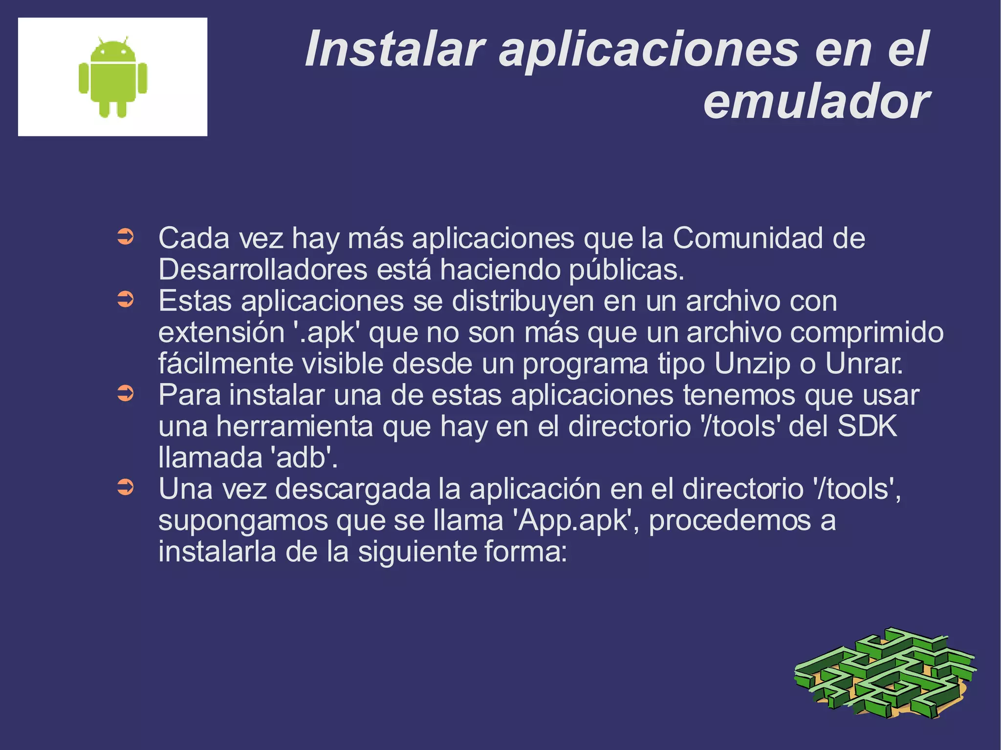 Instalar aplicaciones en el emulador Cada vez hay más aplicaciones que la Comunidad de Desarrolladores está haciendo públicas.  Estas aplicaciones se distribuyen en un archivo con extensión '.apk' que no son más que un archivo comprimido fácilmente visible desde un programa tipo Unzip o Unrar. Para instalar una de estas aplicaciones tenemos que usar una herramienta que hay en el directorio '/tools' del SDK llamada 'adb'. Una vez descargada la aplicación en el directorio '/tools', supongamos que se llama 'App.apk', procedemos a instalarla de la siguiente forma: 