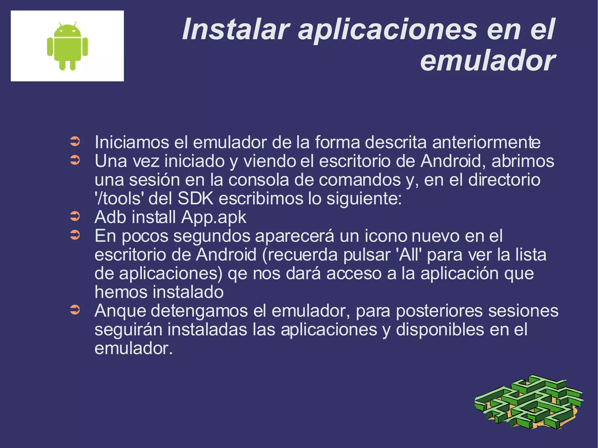 Instalar aplicaciones en el emulador Iniciamos el emulador de la forma descrita anteriormente Una vez iniciado y viendo el escritorio de Android, abrimos una sesión en la consola de comandos y, en el directorio '/tools' del SDK escribimos lo siguiente: Adb install App.apk En pocos segundos aparecerá un icono nuevo en el escritorio de Android (recuerda pulsar 'All' para ver la lista de aplicaciones) qe nos dará acceso a la aplicación que hemos instalado Anque detengamos el emulador, para posteriores sesiones seguirán instaladas las aplicaciones y disponibles en el emulador. 