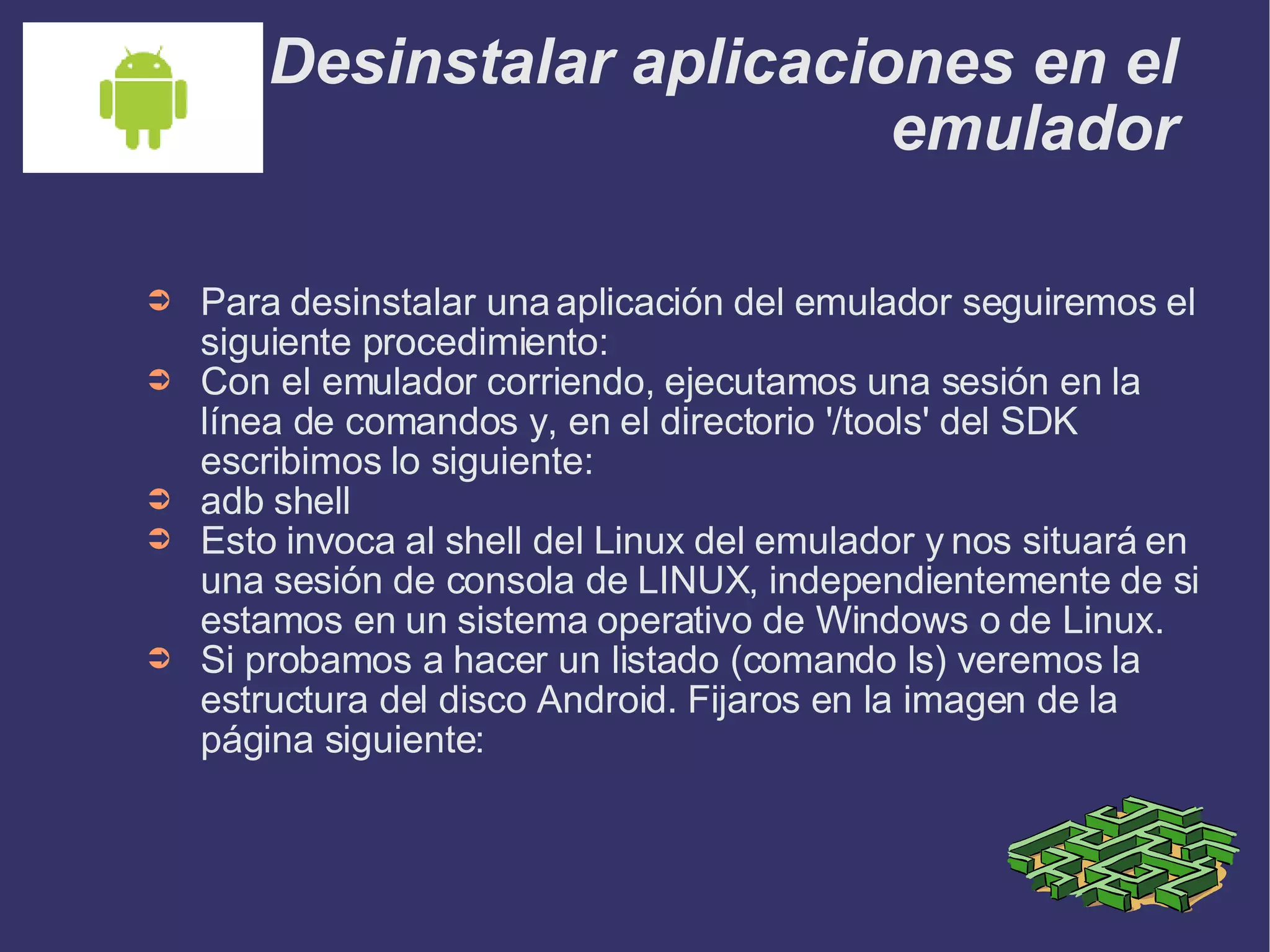 Desinstalar aplicaciones en el emulador Para desinstalar una aplicación del emulador seguiremos el siguiente procedimiento: Con el emulador corriendo, ejecutamos una sesión en la línea de comandos y, en el directorio '/tools' del SDK escribimos lo siguiente: adb shell Esto invoca al shell del Linux del emulador y nos situará en una sesión de consola de LINUX, independientemente de si estamos en un sistema operativo de Windows o de Linux.  Si probamos a hacer un listado (comando ls) veremos la estructura del disco Android. Fijaros en la imagen de la página siguiente: 