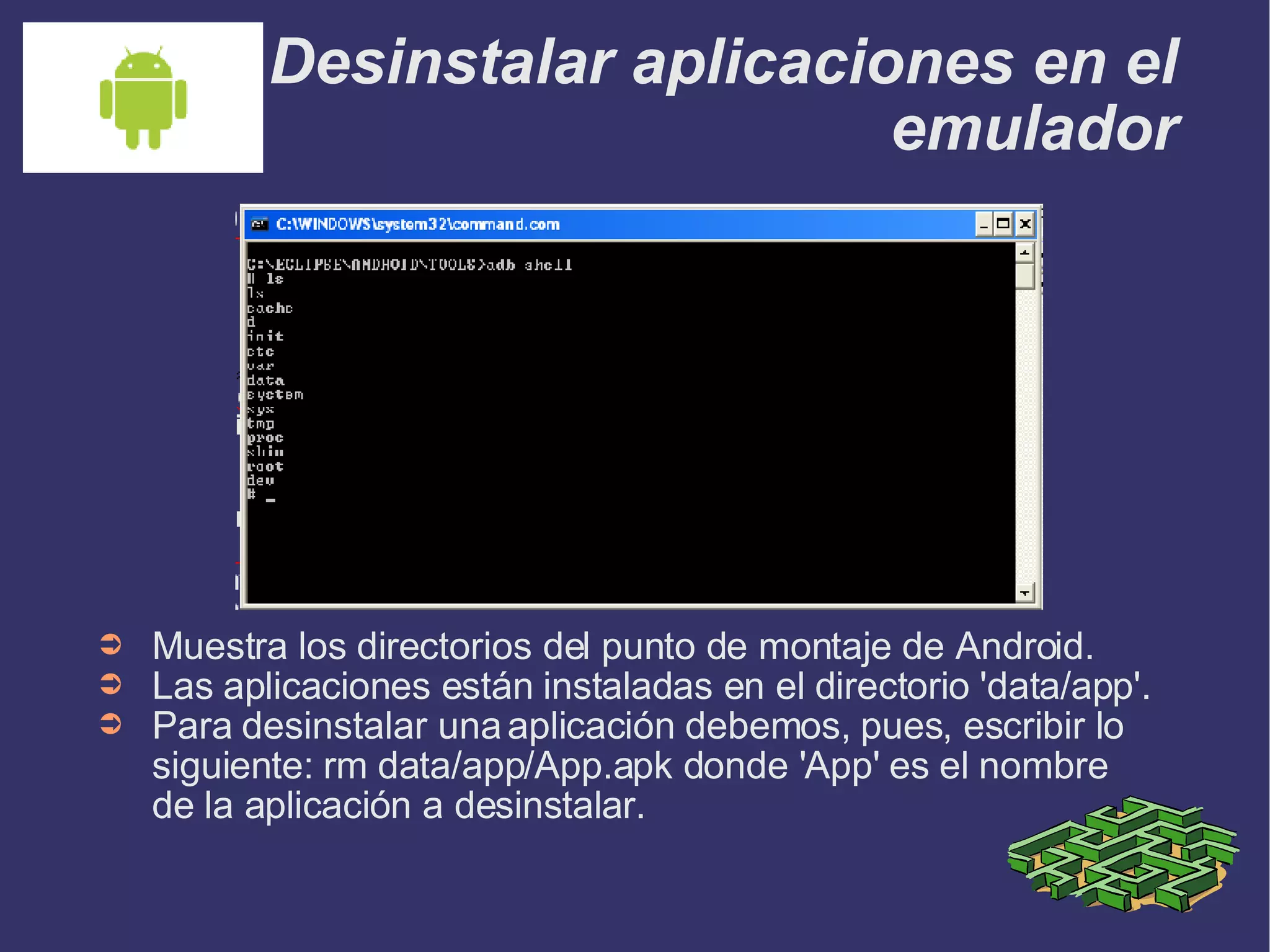 Desinstalar aplicaciones en el emulador Muestra los directorios del punto de montaje de Android. Las aplicaciones están instaladas en el directorio 'data/app'. Para desinstalar una aplicación debemos, pues, escribir lo siguiente: rm data/app/App.apk donde 'App' es el nombre de la aplicación a desinstalar. 