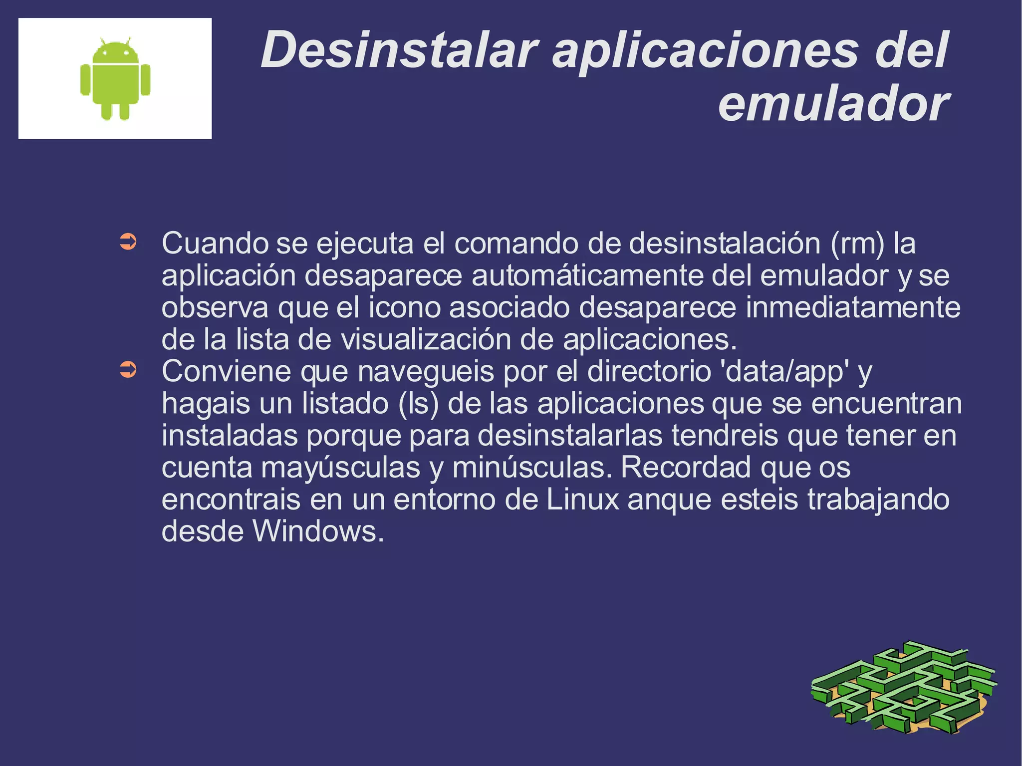 Desinstalar aplicaciones del emulador Cuando se ejecuta el comando de desinstalación (rm) la aplicación desaparece automáticamente del emulador y se observa que el icono asociado desaparece inmediatamente de la lista de visualización de aplicaciones. Conviene que navegueis por el directorio 'data/app' y hagais un listado (ls) de las aplicaciones que se encuentran instaladas porque para desinstalarlas tendreis que tener en cuenta mayúsculas y minúsculas. Recordad que os encontrais en un entorno de Linux anque esteis trabajando desde Windows. 