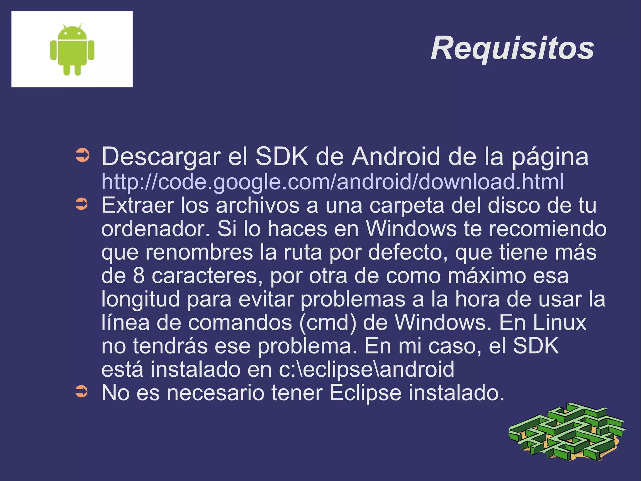 Requisitos Descargar el SDK de Android de la página  http://code.google.com/android/download.html Extraer los archivos a una carpeta del disco de tu ordenador. Si lo haces en Windows te recomiendo que renombres la ruta por defecto, que tiene más de 8 caracteres, por otra de como máximo esa longitud para evitar problemas a la hora de usar la línea de comandos (cmd) de Windows. En Linux no tendrás ese problema. En mi caso, el SDK está instalado en c:\eclipse\android No es necesario tener Eclipse instalado. 