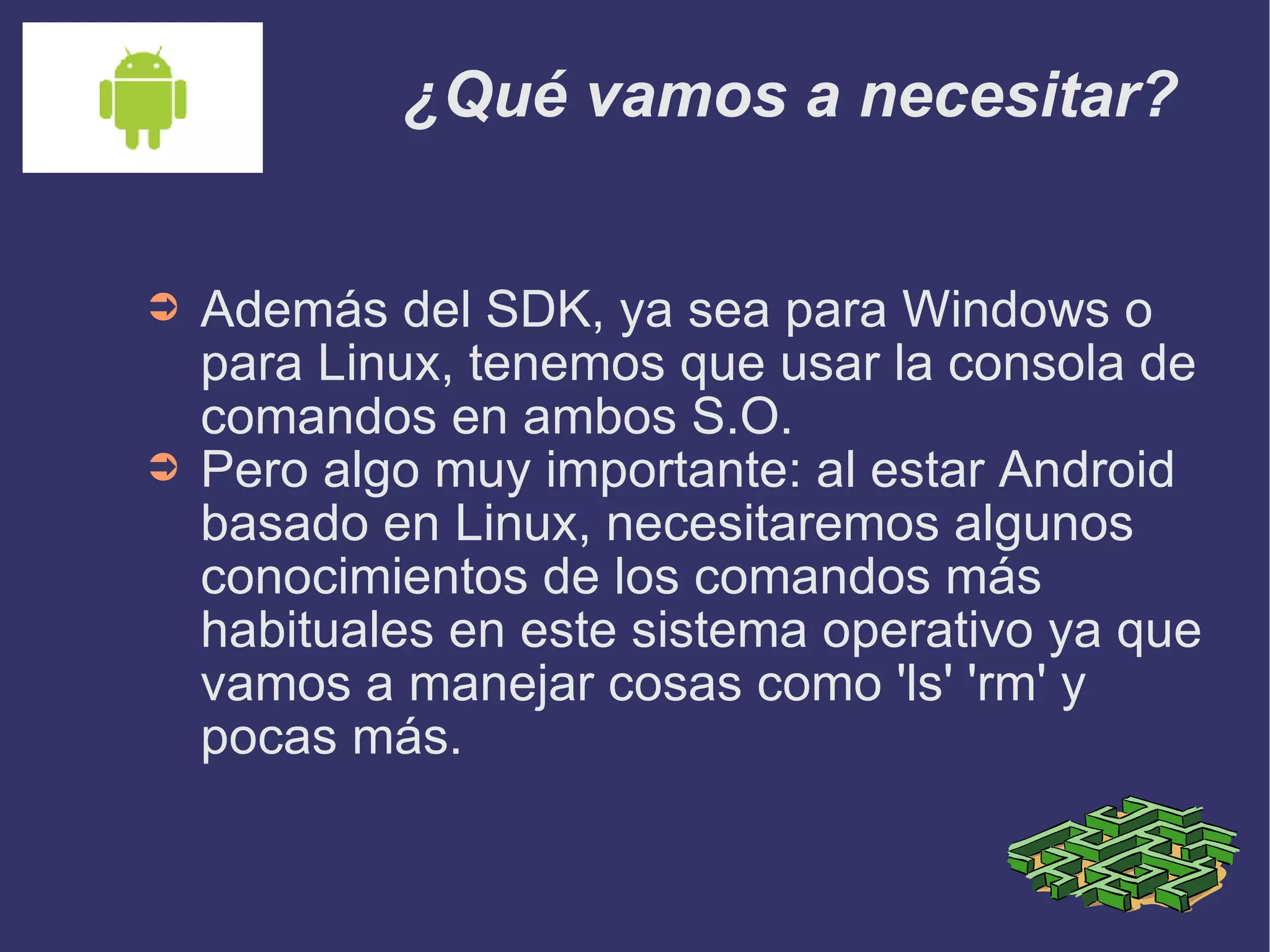 ¿Qué vamos a necesitar? Además del SDK, ya sea para Windows o para Linux, tenemos que usar la consola de comandos en ambos S.O. Pero algo muy importante: al estar Android basado en Linux, necesitaremos algunos conocimientos de los comandos más habituales en este sistema operativo ya que vamos a manejar cosas como 'ls' 'rm' y pocas más.  