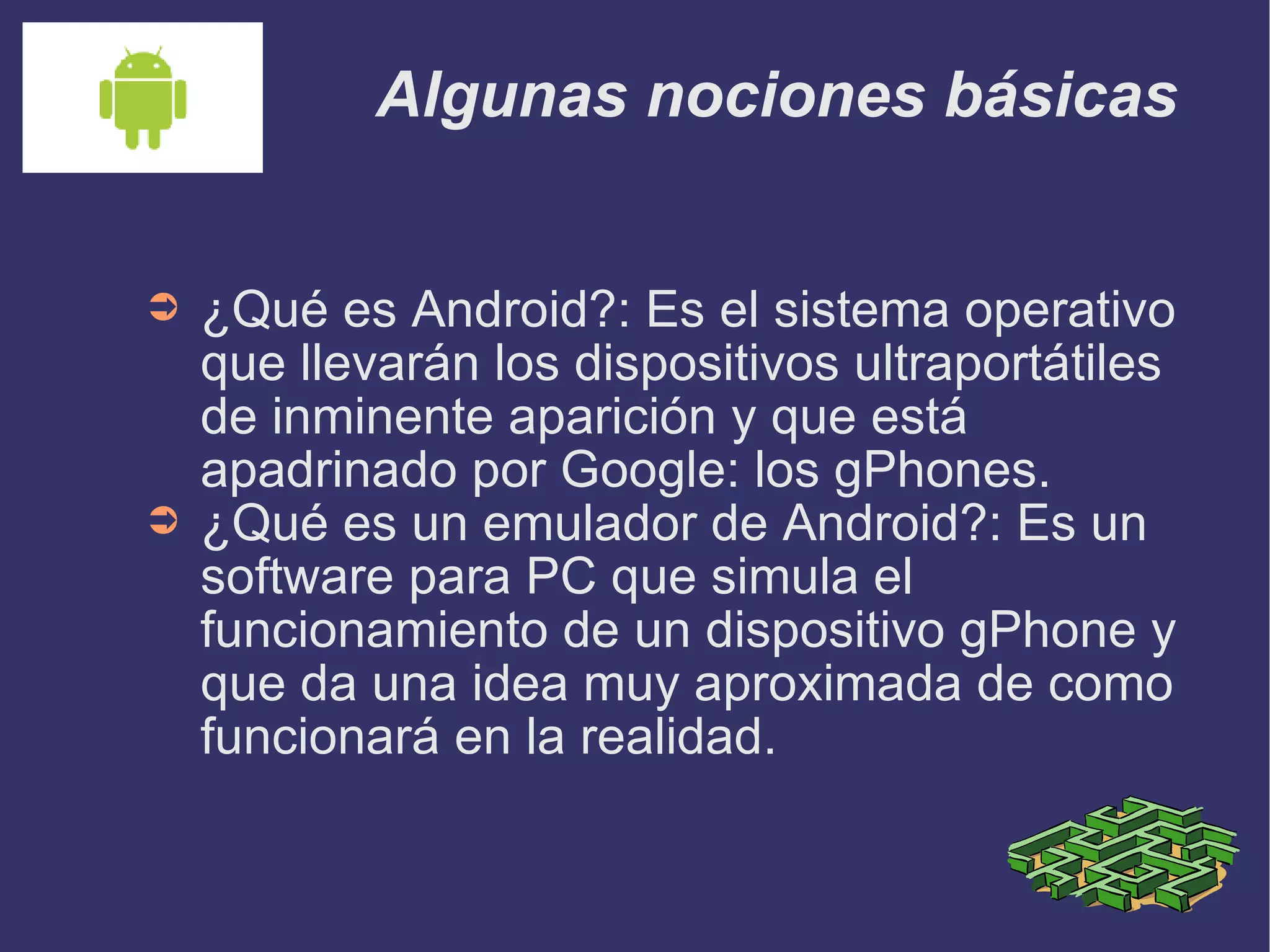 Algunas nociones básicas ¿Qué es Android?: Es el sistema operativo que llevarán los dispositivos ultraportátiles de inminente aparición y que está apadrinado por Google: los gPhones. ¿Qué es un emulador de Android?: Es un software para PC que simula el funcionamiento de un dispositivo gPhone y que da una idea muy aproximada de como funcionará en la realidad. 