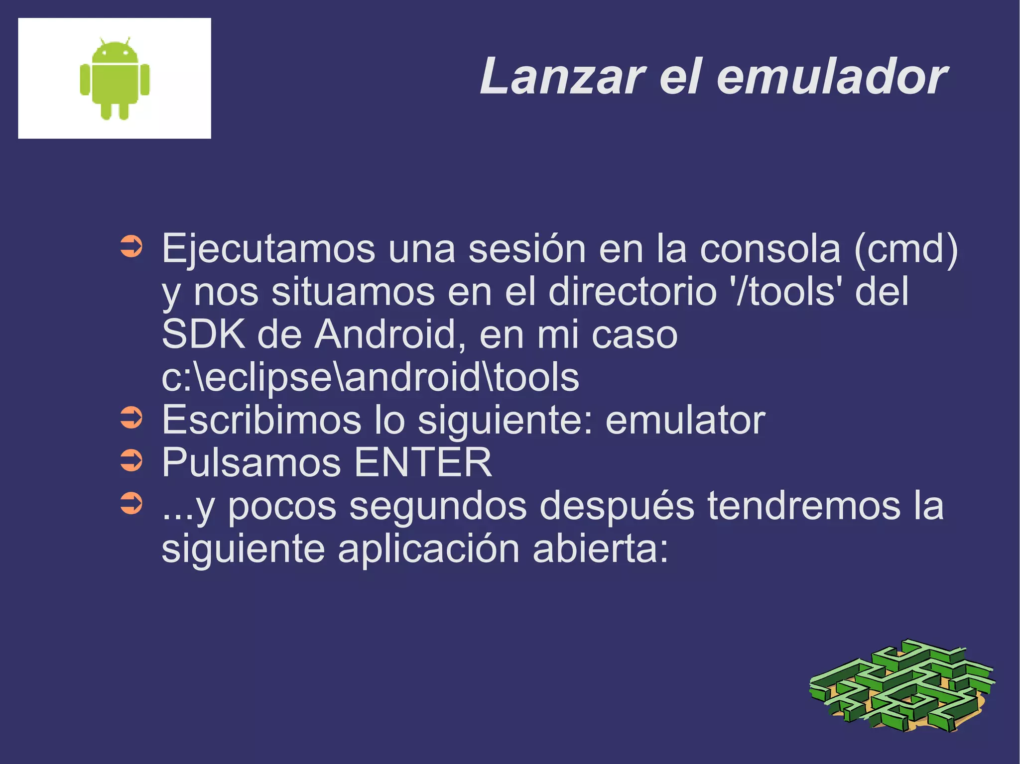 Lanzar el emulador Ejecutamos una sesión en la consola (cmd) y nos situamos en el directorio '/tools' del SDK de Android, en mi caso c:\eclipse\android\tools Escribimos lo siguiente: emulator Pulsamos ENTER ...y pocos segundos después tendremos la siguiente aplicación abierta: 