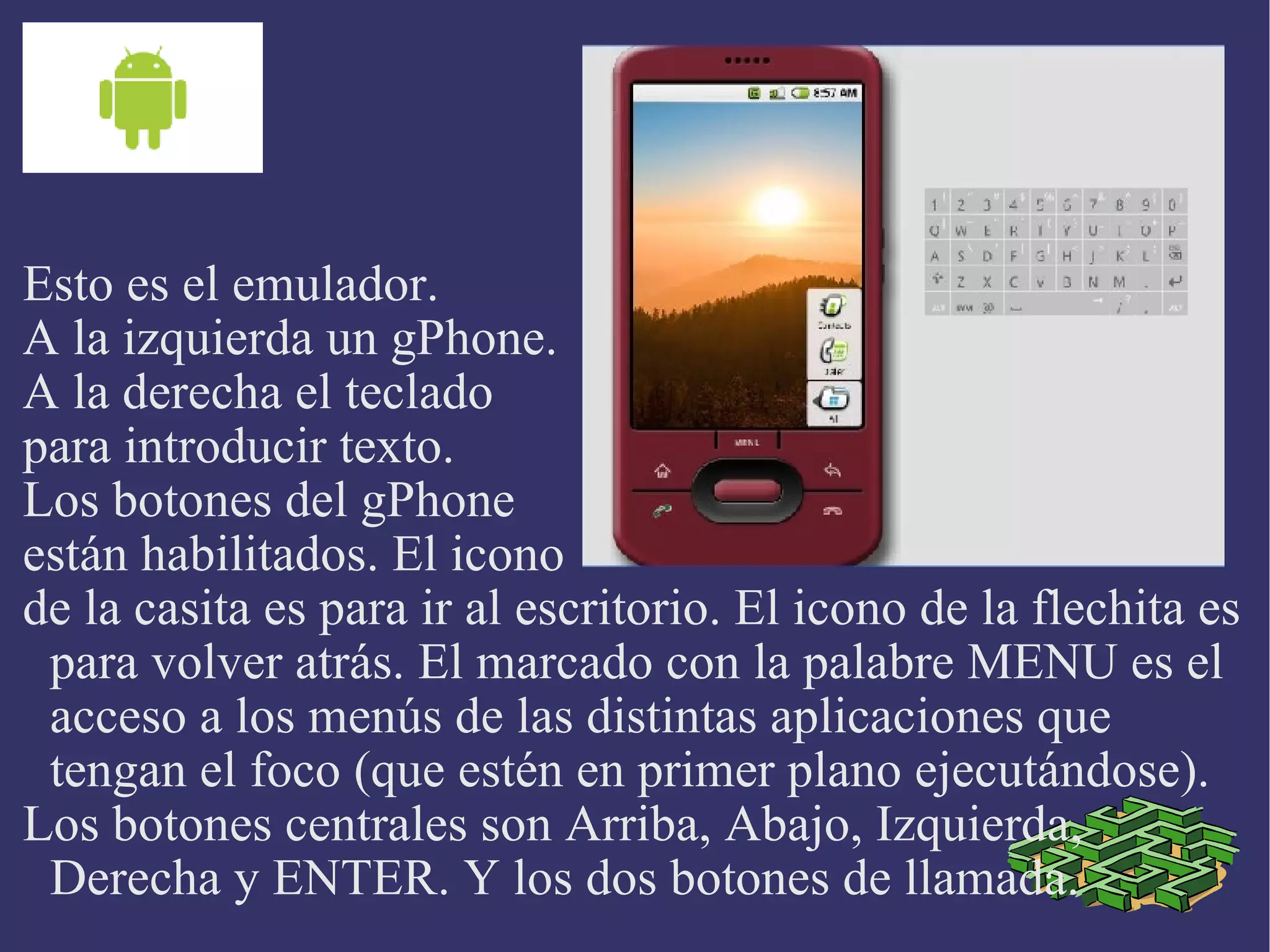 Esto es el emulador. A la izquierda un gPhone. A la derecha el teclado para introducir texto. Los botones del gPhone están habilitados. El icono  de la casita es para ir al escritorio. El icono de la flechita es para volver atrás. El marcado con la palabre MENU es el acceso a los menús de las distintas aplicaciones que tengan el foco (que estén en primer plano ejecutándose). Los botones centrales son Arriba, Abajo, Izquierda, Derecha y ENTER. Y los dos botones de llamada. 