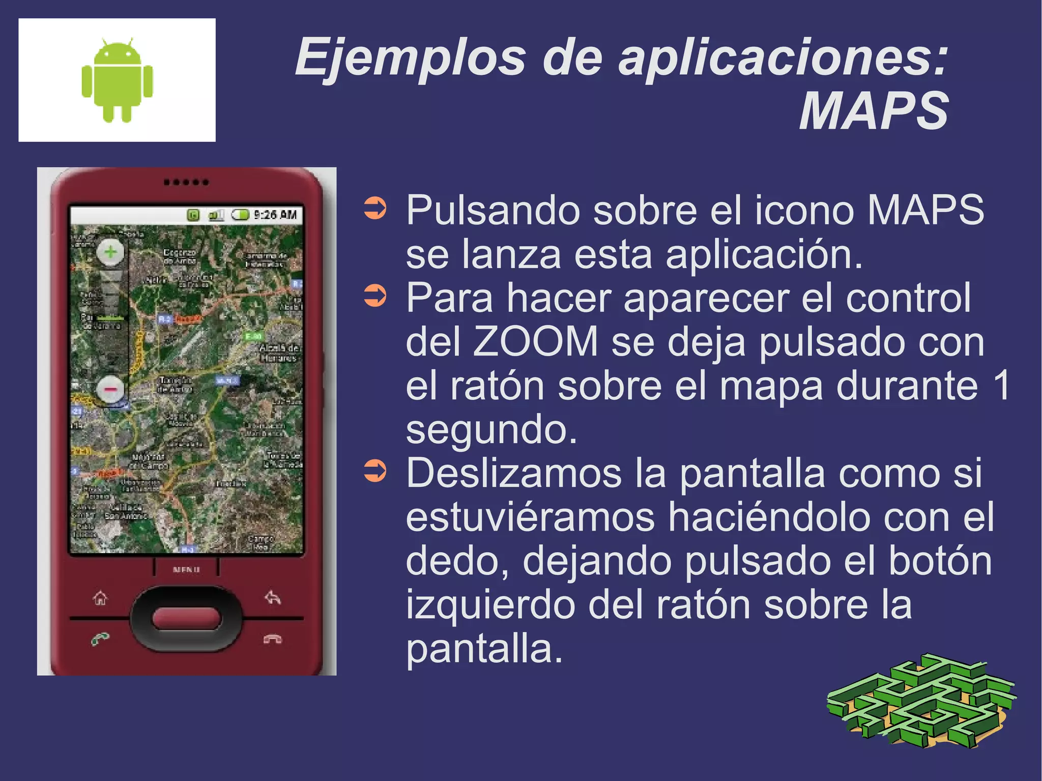 Ejemplos de aplicaciones: MAPS Pulsando sobre el icono MAPS se lanza esta aplicación. Para hacer aparecer el control del ZOOM se deja pulsado con el ratón sobre el mapa durante 1 segundo. Deslizamos la pantalla como si estuviéramos haciéndolo con el dedo, dejando pulsado el botón izquierdo del ratón sobre la pantalla. 