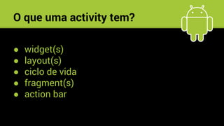O que uma activity tem?
● widget(s)
● layout(s)
● ciclo de vida
● fragment(s)
● action bar
a.
 