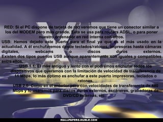 RED: Si el PC dispone de tarjeta de red veremos que tiene un conector similar a los del MODEM pero más grande. Esta se usa para routers ADSL, o para poner nuestro ordenador en red interna con otros. USB: Hemos dejado este puerto para el final ya que es el más usado en la actualidad. A él enchufaremos desde teclados/ratones, impresoras hasta cámaras digitales, webcams o discos duros externos. Existen dos tipos puertos USB aunque aparentemente son iguales y compatibles entre ellos. USB 1.1: El más antiguo y lento con el podremos enchufar todos los dispositivos que queramos con la limitación de velocidad de transferencia de 11 Mbps, lo más optimo es enchufar a este puerto impresoras, teclados o ratones. USB 2.0: Como en el anterior pero con velocidades de transferencia de 480 Mbps y lo usaremos para discos duros externos, escáneres, grabadoras de DVD/CD externas, etc ... 