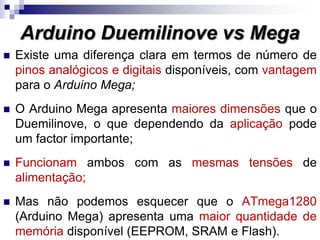  Existe uma diferença clara em termos de número de
pinos analógicos e digitais disponíveis, com vantagem
para o Arduino Mega;
 O Arduino Mega apresenta maiores dimensões que o
Duemilinove, o que dependendo da aplicação pode
um factor importante;
 Funcionam ambos com as mesmas tensões de
alimentação;
 Mas não podemos esquecer que o ATmega1280
(Arduino Mega) apresenta uma maior quantidade de
memória disponível (EEPROM, SRAM e Flash).
Arduino Duemilinove vs Mega
 