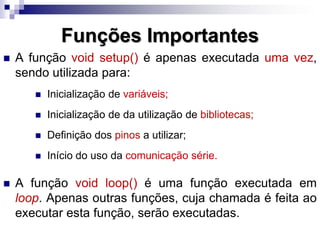 Funções Importantes
 A função void setup() é apenas executada uma vez,
sendo utilizada para:
 Inicialização de variáveis;
 Inicialização de da utilização de bibliotecas;
 Definição dos pinos a utilizar;
 Início do uso da comunicação série.
 A função void loop() é uma função executada em
loop. Apenas outras funções, cuja chamada é feita ao
executar esta função, serão executadas.
 
