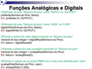 Funções Analógicas e Digitais
//Definição do pino “Número do pino” como “INPUT” ou “OUTPUT”
pinMode(Número do Pino, Modo);
EX: pinMode(13, OUTPUT);
//Definição do pino “Número do pino” como “HIGH” ou “LOW”
digitalWrite(Número do Pino, Modo);
EX: digitalWrite(13, OUTPUT);
//Permite a leitura do valor digital presente no “Número do pino”
Variável do tipo integer = digitalRead(Número do Pino);
EX: leitura = digitalRead(5);
// Permite a leitura do valor analógico presente no “Número do pino”
Variável do tipo integer = analogRead(Número do Pino);
EX: leitura = analogRead(2);
//Permite a criação de um pulso PWM com o duty cicle definido pelo “valor”
analogWrite(Número do Pino, valor);
EX: analogWrite(11,255);
 