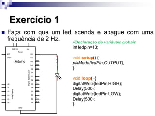 Exercício 1
 Faça com que um led acenda e apague com uma
frequência de 2 Hz. //Declaração de variáveis globais
int ledpin=13;
void setup() {
pinMode(ledPin,OUTPUT);
}
void loop() {
digitalWrite(ledPin,HIGH);
Delay(500);
digitalWrite(ledPin,LOW);
Delay(500);
}
 