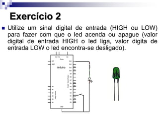 Exercício 2
 Utilize um sinal digital de entrada (HIGH ou LOW)
para fazer com que o led acenda ou apague (valor
digital de entrada HIGH o led liga, valor digita de
entrada LOW o led encontra-se desligado).
 