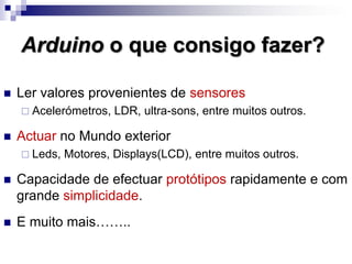 Arduino o que consigo fazer?
 Ler valores provenientes de sensores
 Acelerómetros, LDR, ultra-sons, entre muitos outros.
 Actuar no Mundo exterior
 Leds, Motores, Displays(LCD), entre muitos outros.
 Capacidade de efectuar protótipos rapidamente e com
grande simplicidade.
 E muito mais……..
 
