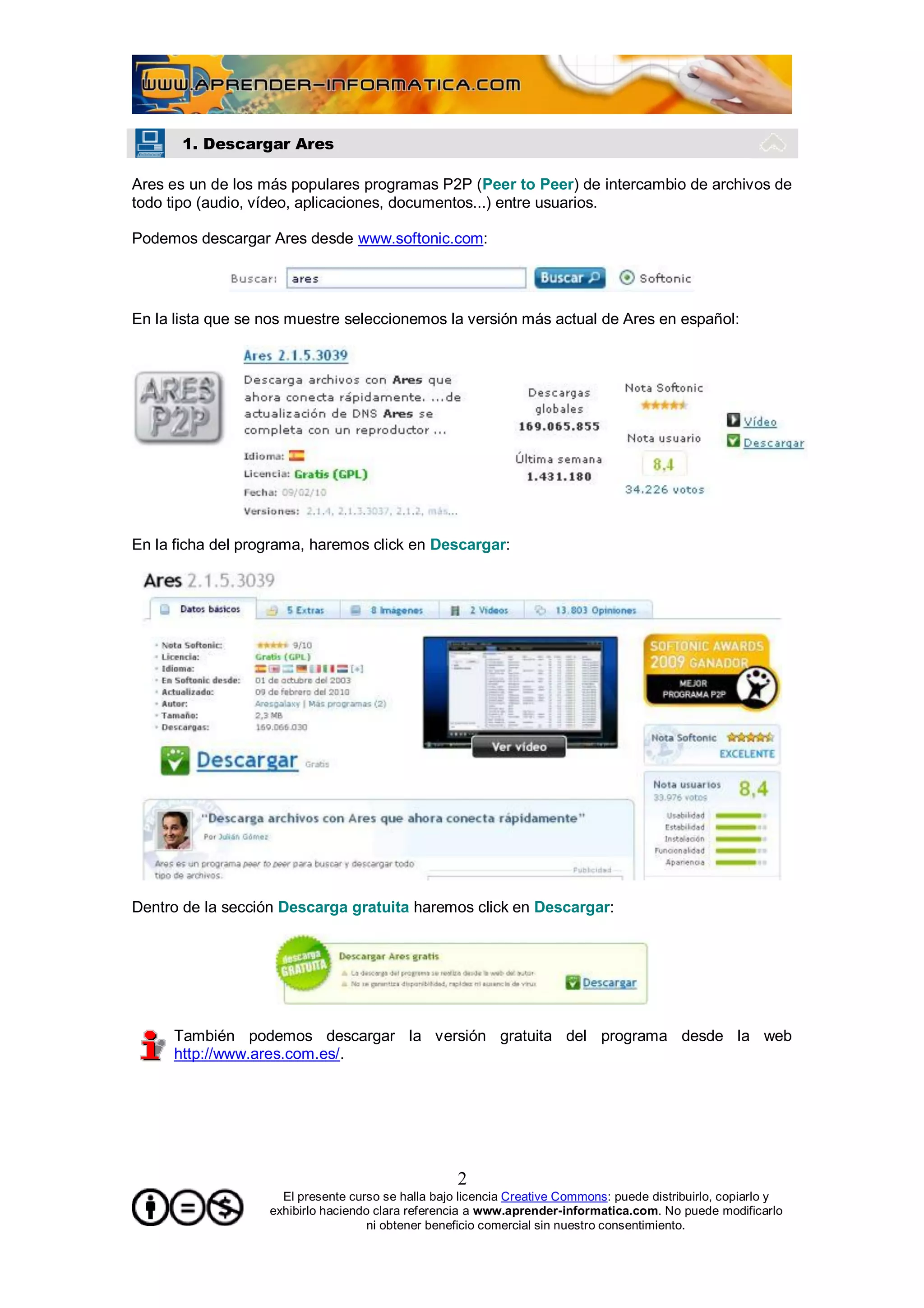 1. Descargar Ares

Ares es un de los más populares programas P2P (Peer to Peer) de intercambio de archivos de
todo tipo (audio, vídeo, aplicaciones, documentos...) entre usuarios.

Podemos descargar Ares desde www.softonic.com:




En la lista que se nos muestre seleccionemos la versión más actual de Ares en español:




En la ficha del programa, haremos click en Descargar:




Dentro de la sección Descarga gratuita haremos click en Descargar:




     También podemos descargar la versión gratuita del programa desde la web
     http://www.ares.com.es/.




                                                    2
                     El presente curso se halla bajo licencia Creative Commons: puede distribuirlo, copiarlo y
                   exhibirlo haciendo clara referencia a www.aprender-informatica.com. No puede modificarlo
                                     ni obtener beneficio comercial sin nuestro consentimiento.
 