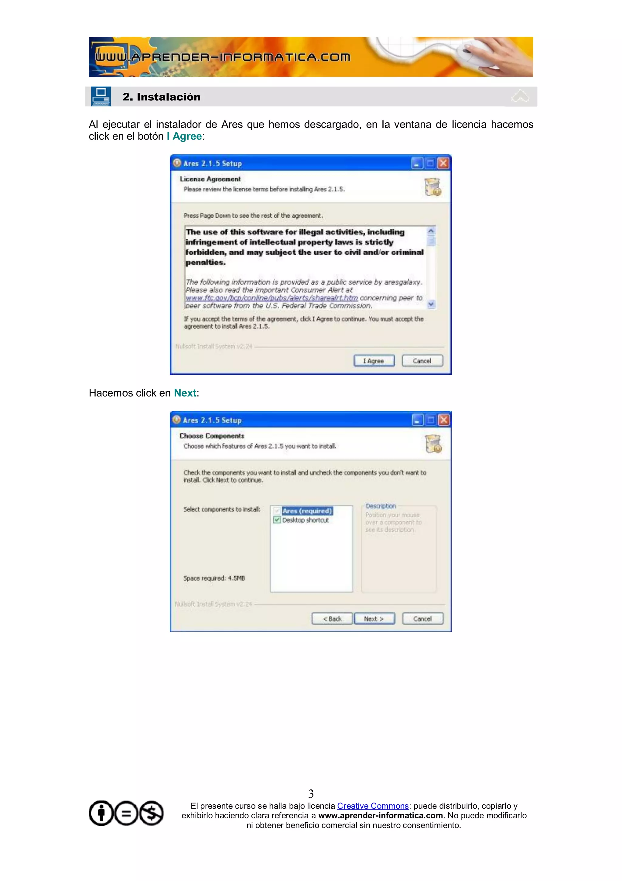 2. Instalación

Al ejecutar el instalador de Ares que hemos descargado, en la ventana de licencia hacemos
click en el botón I Agree:




Hacemos click en Next:




                                                   3
                    El presente curso se halla bajo licencia Creative Commons: puede distribuirlo, copiarlo y
                  exhibirlo haciendo clara referencia a www.aprender-informatica.com. No puede modificarlo
                                    ni obtener beneficio comercial sin nuestro consentimiento.
 