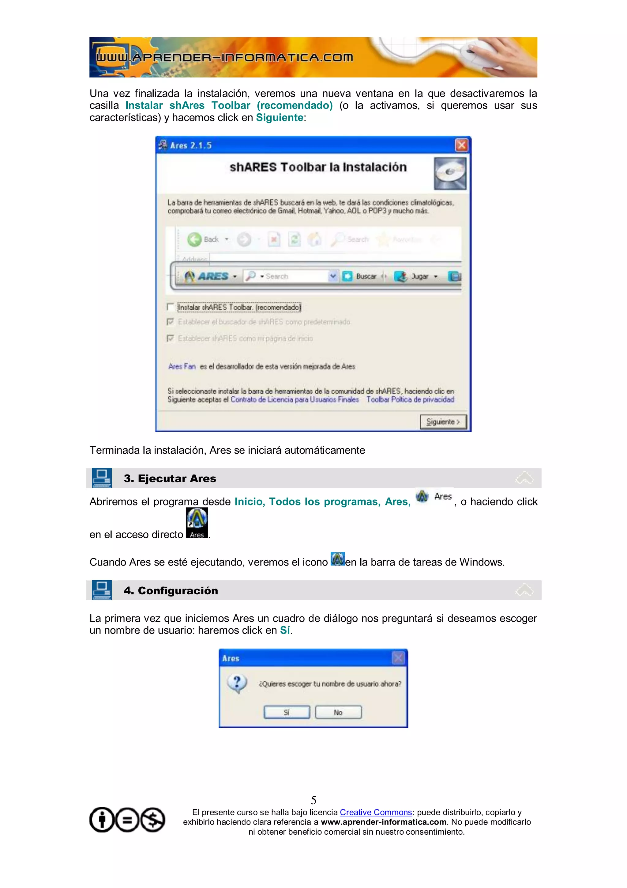 Una vez finalizada la instalación, veremos una nueva ventana en la que desactivaremos la
casilla Instalar shAres Toolbar (recomendado) (o la activamos, si queremos usar sus
características) y hacemos click en Siguiente:




Terminada la instalación, Ares se iniciará automáticamente

       3. Ejecutar Ares

Abriremos el programa desde Inicio, Todos los programas, Ares,                           , o haciendo click


en el acceso directo     .

Cuando Ares se esté ejecutando, veremos el icono             en la barra de tareas de Windows.

       4. Configuración

La primera vez que iniciemos Ares un cuadro de diálogo nos preguntará si deseamos escoger
un nombre de usuario: haremos click en Sí.




                                                    5
                     El presente curso se halla bajo licencia Creative Commons: puede distribuirlo, copiarlo y
                   exhibirlo haciendo clara referencia a www.aprender-informatica.com. No puede modificarlo
                                     ni obtener beneficio comercial sin nuestro consentimiento.
 