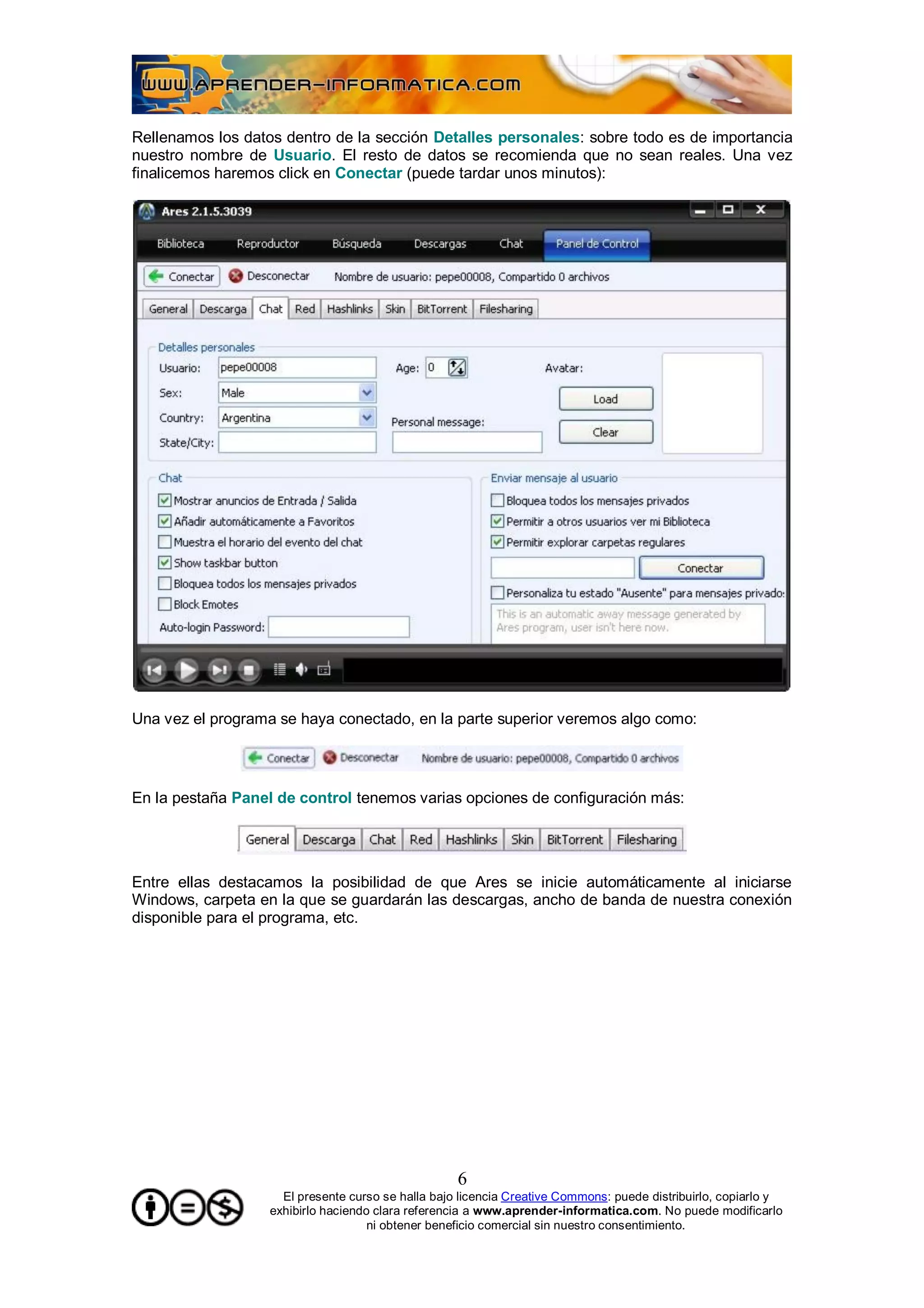 Rellenamos los datos dentro de la sección Detalles personales: sobre todo es de importancia
nuestro nombre de Usuario. El resto de datos se recomienda que no sean reales. Una vez
finalicemos haremos click en Conectar (puede tardar unos minutos):




Una vez el programa se haya conectado, en la parte superior veremos algo como:




En la pestaña Panel de control tenemos varias opciones de configuración más:




Entre ellas destacamos la posibilidad de que Ares se inicie automáticamente al iniciarse
Windows, carpeta en la que se guardarán las descargas, ancho de banda de nuestra conexión
disponible para el programa, etc.




                                                    6
                     El presente curso se halla bajo licencia Creative Commons: puede distribuirlo, copiarlo y
                   exhibirlo haciendo clara referencia a www.aprender-informatica.com. No puede modificarlo
                                     ni obtener beneficio comercial sin nuestro consentimiento.
 