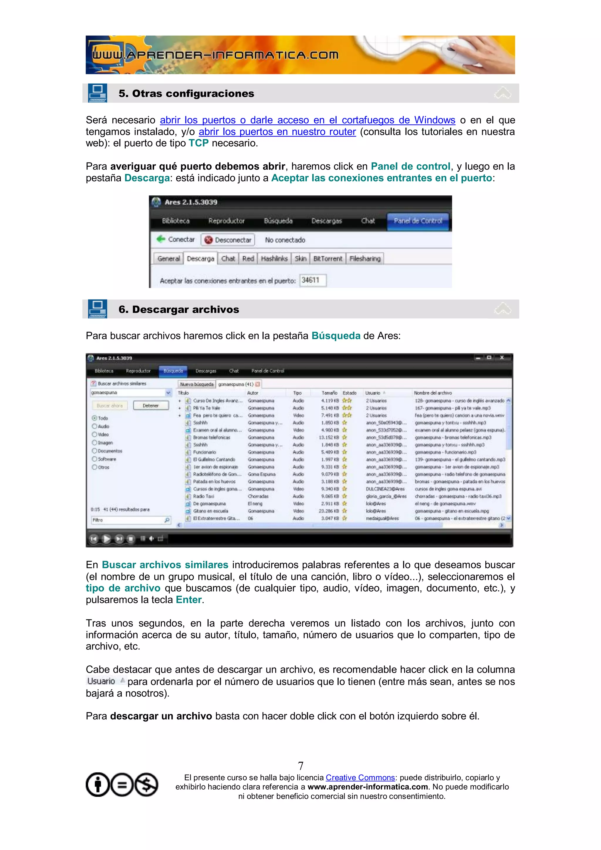 5. Otras configuraciones

Será necesario abrir los puertos o darle acceso en el cortafuegos de Windows o en el que
tengamos instalado, y/o abrir los puertos en nuestro router (consulta los tutoriales en nuestra
web): el puerto de tipo TCP necesario.

Para averiguar qué puerto debemos abrir, haremos click en Panel de control, y luego en la
pestaña Descarga: está indicado junto a Aceptar las conexiones entrantes en el puerto:




       6. Descargar archivos

Para buscar archivos haremos click en la pestaña Búsqueda de Ares:




En Buscar archivos similares introduciremos palabras referentes a lo que deseamos buscar
(el nombre de un grupo musical, el título de una canción, libro o vídeo...), seleccionaremos el
tipo de archivo que buscamos (de cualquier tipo, audio, vídeo, imagen, documento, etc.), y
pulsaremos la tecla Enter.

Tras unos segundos, en la parte derecha veremos un listado con los archivos, junto con
información acerca de su autor, título, tamaño, número de usuarios que lo comparten, tipo de
archivo, etc.

Cabe destacar que antes de descargar un archivo, es recomendable hacer click en la columna
         para ordenarla por el número de usuarios que lo tienen (entre más sean, antes se nos
bajará a nosotros).

Para descargar un archivo basta con hacer doble click con el botón izquierdo sobre él.



                                                    7
                     El presente curso se halla bajo licencia Creative Commons: puede distribuirlo, copiarlo y
                   exhibirlo haciendo clara referencia a www.aprender-informatica.com. No puede modificarlo
                                     ni obtener beneficio comercial sin nuestro consentimiento.
 