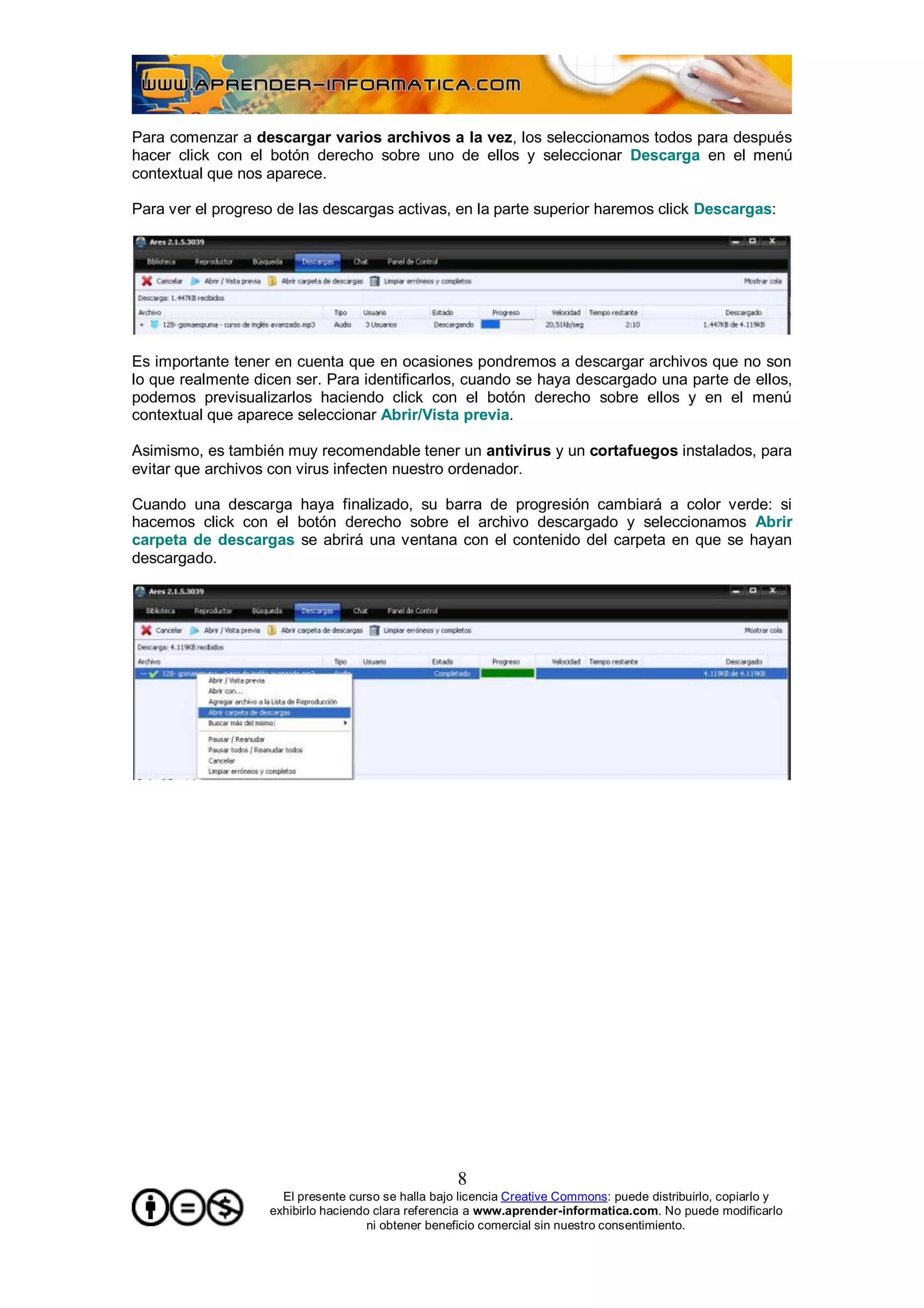 Para comenzar a descargar varios archivos a la vez, los seleccionamos todos para después
hacer click con el botón derecho sobre uno de ellos y seleccionar Descarga en el menú
contextual que nos aparece.

Para ver el progreso de las descargas activas, en la parte superior haremos click Descargas:




Es importante tener en cuenta que en ocasiones pondremos a descargar archivos que no son
lo que realmente dicen ser. Para identificarlos, cuando se haya descargado una parte de ellos,
podemos previsualizarlos haciendo click con el botón derecho sobre ellos y en el menú
contextual que aparece seleccionar Abrir/Vista previa.

Asimismo, es también muy recomendable tener un antivirus y un cortafuegos instalados, para
evitar que archivos con virus infecten nuestro ordenador.

Cuando una descarga haya finalizado, su barra de progresión cambiará a color verde: si
hacemos click con el botón derecho sobre el archivo descargado y seleccionamos Abrir
carpeta de descargas se abrirá una ventana con el contenido del carpeta en que se hayan
descargado.




                                                    8
                     El presente curso se halla bajo licencia Creative Commons: puede distribuirlo, copiarlo y
                   exhibirlo haciendo clara referencia a www.aprender-informatica.com. No puede modificarlo
                                     ni obtener beneficio comercial sin nuestro consentimiento.
 