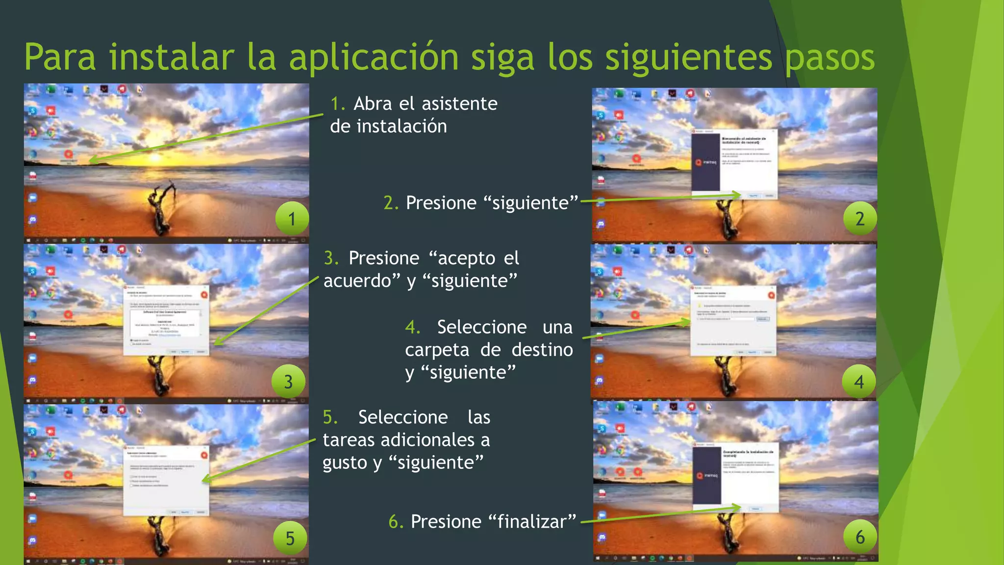Para instalar la aplicación siga los siguientes pasos
1. Abra el asistente
de instalación
1 2
3 4
5 6
2. Presione “siguiente”
3. Presione “acepto el
acuerdo” y “siguiente”
4. Seleccione una
carpeta de destino
y “siguiente”
5. Seleccione las
tareas adicionales a
gusto y “siguiente”
6. Presione “finalizar”
 