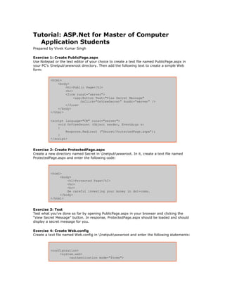Tutorial: ASP.Net for Master of Computer
  Application Students
Prepared by Vivek Kumar Singh

Exercise 1: Create PublicPage.aspx
Use Notepad or the text editor of your choice to create a text file named PublicPage.aspx in
your PC’s Inetpubwwwroot directory. Then add the following text to create a simple Web
form:


          <html>
              <body>
                  <h1>Public Page</h1>
                  <hr>
                  <form runat="server">
                       <asp:Button Text="View Secret Message"
                           OnClick="OnViewSecret" RunAt="server" />
                  </form>
              </body>
          </html>

          <script language="C#" runat="server">
              void OnViewSecret (Object sender, EventArgs e)
              {
                  Response.Redirect ("Secret/ProtectedPage.aspx");
              }
          </script>


Exercise 2: Create ProtectedPage.aspx
Create a new directory named Secret in Inetpubwwwroot. In it, create a text file named
ProtectedPage.aspx and enter the following code:



          <html>
               <body>
                   <h1>Protected Page</h1>
                   <hr>
                   <br>
                   Be careful investing your money in dot-coms.
               </body>
          </html>


Exercise 3: Test
Test what you’ve done so far by opening PublicPage.aspx in your browser and clicking the
“View Secret Message” button. In response, ProtectedPage.aspx should be loaded and should
display a secret message for you.

Exercise 4: Create Web.config
Create a text file named Web.config in Inetpubwwwroot and enter the following statements:



          <configuration>
               <system.web>
                    <authentication mode="Forms">
 